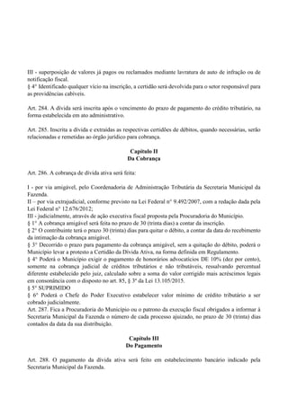 III - superposição de valores já pagos ou reclamados mediante lavratura de auto de infração ou de
notificação fiscal.
§ 4° Identificado qualquer vício na inscrição, a certidão será devolvida para o setor responsável para
as providências cabíveis.
Art. 284. A dívida será inscrita após o vencimento do prazo de pagamento do crédito tributário, na
forma estabelecida em ato administrativo.
Art. 285. Inscrita a dívida e extraídas as respectivas certidões de débitos, quando necessárias, serão
relacionadas e remetidas ao órgão jurídico para cobrança.
Capítulo II
Da Cobrança
Art. 286. A cobrança de dívida ativa será feita:
I - por via amigável, pelo Coordenadoria de Administração Tributária da Secretaria Municipal da
Fazenda.
II – por via extrajudicial, conforme previsto na Lei Federal n° 9.492/2007, com a redação dada pela
Lei Federal n° 12.676/2012;
III - judicialmente, através de ação executiva fiscal proposta pela Procuradoria do Município.
§ 1° A cobrança amigável será feita no prazo de 30 (trinta dias) a contar da inscrição.
§ 2° O contribuinte terá o prazo 30 (trinta) dias para quitar o débito, a contar da data do recebimento
da intimação da cobrança amigável.
§ 3° Decorrido o prazo para pagamento da cobrança amigável, sem a quitação do débito, poderá o
Município levar a protesto a Certidão da Dívida Ativa, na forma definida em Regulamento.
§ 4° Poderá o Município exigir o pagamento de honorários advocatícios DE 10% (dez por cento),
somente na cobrança judicial de créditos tributários e não tributáveis, ressalvando percentual
diferente estabelecido pelo juiz, calculado sobre a soma do valor corrigido mais acréscimos legais
em consonância com o disposto no art. 85, § 3º da Lei 13.105/2015.
§ 5° SUPRIMIDO
§ 6° Poderá o Chefe do Poder Executivo estabelecer valor mínimo de crédito tributário a ser
cobrado judicialmente.
Art. 287. Fica a Procuradoria do Município ou o patrono da execução fiscal obrigados a informar à
Secretaria Municipal da Fazenda o número de cada processo ajuizado, no prazo de 30 (trinta) dias
contados da data da sua distribuição.
Capítulo III
Do Pagamento
Art. 288. O pagamento da dívida ativa será feito em estabelecimento bancário indicado pela
Secretaria Municipal da Fazenda.
 