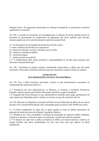 Parágrafo único. Os pagamentos decorrentes de cobrança extrajudicial se processaram conforme
regulamento ou convênio.
Art. 289. A emissão de documento de arrecadação para a cobrança de dívida ajuizada deverá ser
precedida da apresentação do comprovante de pagamento das custas judiciais pelo devedor,
somente quando este tiver sido devidamente citado da execução fiscal.
§ 1° Os documentos de arrecadação da dívida ativa deverão conter:
I - nome e endereço do devedor e/ou responsável;
II - número de inscrição, exercício e período a que se refere;
III - natureza e montante do débito;
IV - acréscimos legais;
V – número do processo judicial.
§ 2° A inobservância deste artigo acarretará a responsabilidade do servidor pelos prejuízos que
advierem à Fazenda Municipal.
Art. 290. Transitada em julgado sentença considerando improcedente o débito que está sendo
executado, o Procurador responsável pela execução providenciará a respectiva baixa no cadastro.
LIVRO SEXTO
DAS DISPOSIÇÕES FINAIS E TRANSITÓRIAS
Art. 291. Fica o Poder Executivo autorizado a baixar os atos administrativos necessários ao
cumprimento das disposições desta Lei.
§ 1º Entende-se por atos administrativos os Decretos, as Portarias e Instruções Normativas
baixadas, respectivamente, pelo Prefeito Municipal, Secretário e órgãos fazendários.
§ 2º Enquanto não forem baixados os atos administrativos referidos neste artigo, permanecem em
vigor aqueles que disponham sobre a matéria‚ ou assunto, no que não contrariar esta Lei.
Art. 292. Deixa de ser obrigatória a inscrição na Dívida Ativa do Município de débito de um mesmo
devedor com a Fazenda Municipal de valor consolidado igual ou inferior a R$ 100,00 (cem reais);
§ 1º O limite estabelecido no caput não se aplica quando se tratar de débitos decorrentes de
aplicação de multa decorrente de infração à legislação tributária.
§ 2º Entende-se por valor consolidado o resultante da atualização do respectivo débito originário,
somado aos encargos e acréscimos legais ou contratuais, vencidos até a data da apuração.
§ 3º O disposto no caput não se aplica na hipótese de débitos, de mesma natureza e relativos ao
mesmo devedor, que forem encaminhados em lote, cujo valor total seja superior ao limite
estabelecido.
 