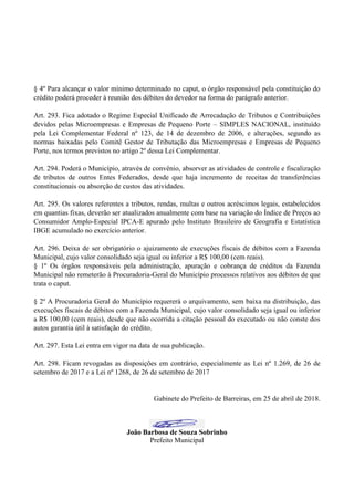 § 4º Para alcançar o valor mínimo determinado no caput, o órgão responsável pela constituição do
crédito poderá proceder à reunião dos débitos do devedor na forma do parágrafo anterior.
Art. 293. Fica adotado o Regime Especial Unificado de Arrecadação de Tributos e Contribuições
devidos pelas Microempresas e Empresas de Pequeno Porte – SIMPLES NACIONAL, instituído
pela Lei Complementar Federal nº 123, de 14 de dezembro de 2006, e alterações, segundo as
normas baixadas pelo Comitê Gestor de Tributação das Microempresas e Empresas de Pequeno
Porte, nos termos previstos no artigo 2º dessa Lei Complementar.
Art. 294. Poderá o Município, através de convênio, absorver as atividades de controle e fiscalização
de tributos de outros Entes Federados, desde que haja incremento de receitas de transferências
constitucionais ou absorção de custos das atividades.
Art. 295. Os valores referentes a tributos, rendas, multas e outros acréscimos legais, estabelecidos
em quantias fixas, deverão ser atualizados anualmente com base na variação do Índice de Preços ao
Consumidor Amplo-Especial IPCA-E apurado pelo Instituto Brasileiro de Geografia e Estatística
IBGE acumulado no exercício anterior.
Art. 296. Deixa de ser obrigatório o ajuizamento de execuções fiscais de débitos com a Fazenda
Municipal, cujo valor consolidado seja igual ou inferior a R$ 100,00 (cem reais).
§ 1º Os órgãos responsáveis pela administração, apuração e cobrança de créditos da Fazenda
Municipal não remeterão à Procuradoria-Geral do Município processos relativos aos débitos de que
trata o caput.
§ 2º A Procuradoria Geral do Município requererá o arquivamento, sem baixa na distribuição, das
execuções fiscais de débitos com a Fazenda Municipal, cujo valor consolidado seja igual ou inferior
a R$ 100,00 (cem reais), desde que não ocorrida a citação pessoal do executado ou não conste dos
autos garantia útil à satisfação do crédito.
Art. 297. Esta Lei entra em vigor na data de sua publicação.
Art. 298. Ficam revogadas as disposições em contrário, especialmente as Lei nº 1.269, de 26 de
setembro de 2017 e a Lei nº 1268, de 26 de setembro de 2017
Gabinete do Prefeito de Barreiras, em 25 de abril de 2018.
João Barbosa de Souza Sobrinho
Prefeito Municipal
 