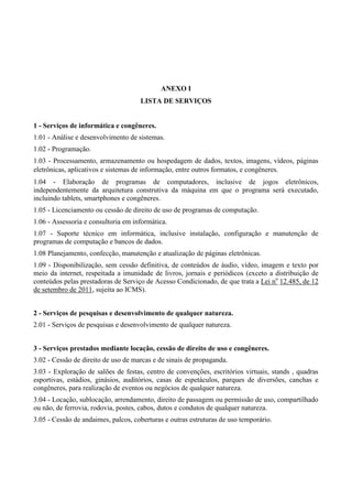 ANEXO I
LISTA DE SERVIÇOS
1 - Serviços de informática e congêneres.
1.01 - Análise e desenvolvimento de sistemas.
1.02 - Programação.
1.03 - Processamento, armazenamento ou hospedagem de dados, textos, imagens, vídeos, páginas
eletrônicas, aplicativos e sistemas de informação, entre outros formatos, e congêneres.
1.04 - Elaboração de programas de computadores, inclusive de jogos eletrônicos,
independentemente da arquitetura construtiva da máquina em que o programa será executado,
incluindo tablets, smartphones e congêneres.
1.05 - Licenciamento ou cessão de direito de uso de programas de computação.
1.06 - Assessoria e consultoria em informática.
1.07 - Suporte técnico em informática, inclusive instalação, configuração e manutenção de
programas de computação e bancos de dados.
1.08 Planejamento, confecção, manutenção e atualização de páginas eletrônicas.
1.09 - Disponibilização, sem cessão definitiva, de conteúdos de áudio, vídeo, imagem e texto por
meio da internet, respeitada a imunidade de livros, jornais e periódicos (exceto a distribuição de
conteúdos pelas prestadoras de Serviço de Acesso Condicionado, de que trata a Lei no
12.485, de 12
de setembro de 2011, sujeita ao ICMS).
2 - Serviços de pesquisas e desenvolvimento de qualquer natureza.
2.01 - Serviços de pesquisas e desenvolvimento de qualquer natureza.
3 - Serviços prestados mediante locação, cessão de direito de uso e congêneres.
3.02 - Cessão de direito de uso de marcas e de sinais de propaganda.
3.03 - Exploração de salões de festas, centro de convenções, escritórios virtuais, stands , quadras
esportivas, estádios, ginásios, auditórios, casas de espetáculos, parques de diversões, canchas e
congêneres, para realização de eventos ou negócios de qualquer natureza.
3.04 - Locação, sublocação, arrendamento, direito de passagem ou permissão de uso, compartilhado
ou não, de ferrovia, rodovia, postes, cabos, dutos e condutos de qualquer natureza.
3.05 - Cessão de andaimes, palcos, coberturas e outras estruturas de uso temporário.
 