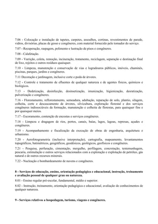 7.06 - Colocação e instalação de tapetes, carpetes, assoalhos, cortinas, revestimentos de parede,
vidros, divisórias, placas de gesso e congêneres, com material fornecido pelo tomador do serviço.
7.07 - Recuperação, raspagem, polimento e lustração de pisos e congêneres.
7.08 - Calafetação.
7.09 - Varrição, coleta, remoção, incineração, tratamento, reciclagem, separação e destinação final
de lixo, rejeitos e outros resíduos quaisquer.
7.10 - Limpeza, manutenção e conservação de vias e logradouros públicos, imóveis, chaminés,
piscinas, parques, jardins e congêneres.
7.11 Decoração e jardinagem, inclusive corte e poda de árvores.
7.12 - Controle e tratamento de efluentes de qualquer natureza e de agentes físicos, químicos e
biológicos.
7.13 - Dedetização, desinfecção, desinsetização, imunização, higienização, desratização,
pulverização e congêneres.
7.16 - Florestamento, reflorestamento, semeadura, adubação, reparação de solo, plantio, silagem,
colheita, corte e descascamento de árvores, silvicultura, exploração florestal e dos serviços
congêneres indissociáveis da formação, manutenção e colheita de florestas, para quaisquer fins e
por quaisquer meios.
7.17 - Escoramento, contenção de encostas e serviços congêneres.
7.18 - Limpeza e dragagem de rios, portos, canais, baías, lagos, lagoas, represas, açudes e
congêneres.
7.19 - Acompanhamento e fiscalização da execução de obras de engenharia, arquitetura e
urbanismo.
7.20 - Aerofotogrametria (inclusive interpretação), cartografia, mapeamento, levantamentos
topográficos, batimétricos, geográficos, geodésicos, geológicos, geofísicos e congêneres.
7.21 - Pesquisa, perfuração, cimentação, mergulho, perfilagem, concretação, testemunhagem,
pescaria, estimulação e outros serviços relacionados com a exploração e explotação de petróleo, gás
natural e de outros recursos minerais.
7.22 - Nucleação e bombardeamento de nuvens e congêneres.
8 - Serviços de educação, ensino, orientação pedagógica e educacional, instrução, treinamento
e avaliação pessoal de qualquer grau ou natureza.
8.01 - Ensino regular pré-escolar, fundamental, médio e superior.
8.02 - Instrução, treinamento, orientação pedagógica e educacional, avaliação de conhecimentos de
qualquer natureza.
9 - Serviços relativos a hospedagem, turismo, viagens e congêneres.
 