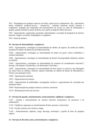 9.01 - Hospedagem de qualquer natureza em hotéis, apart-service condominiais, flat , apart-hotéis,
hotéis residência, residence-service , suiteservice , hotelaria marítima, motéis, pensões e
congêneres; ocupação por temporada com fornecimento de serviço (o valor da alimentação e
gorjeta, quando incluído no preço da diária, fica sujeito ao Imposto Sobre Serviços).
9.02 - Agenciamento, organização, promoção, intermediação e execução de programas de turismo,
passeios, viagens, excursões, hospedagens e congêneres.
9.03 - Guias de turismo.
10 - Serviços de intermediação e congêneres.
10.01 - Agenciamento, corretagem ou intermediação de câmbio, de seguros, de cartões de crédito,
de planos de saúde e de planos de previdência privada.
10.02 - Agenciamento, corretagem ou intermediação de títulos em geral, valores mobiliários e
contratos quaisquer.
10.03 - Agenciamento, corretagem ou intermediação de direitos de propriedade industrial, artística
ou literária.
10.04 - Agenciamento, corretagem ou intermediação de contratos de arrendamento mercantil (
leasing ), de franquia ( franchising ) e de faturização ( factoring ).
10.05 - Agenciamento, corretagem ou intermediação de bens móveis ou imóveis, não abrangidos
em outros itens ou subitens, inclusive aqueles realizados no âmbito de Bolsas de Mercadorias e
Futuros, por quaisquer meios.
10.06 - Agenciamento marítimo.
10.07 - Agenciamento de notícias.
10.08 - Agenciamento de publicidade e propaganda, inclusive o agenciamento de veiculação por
quaisquer meios.
10.09 - Representação de qualquer natureza, inclusive comercial.
10.10 - Distribuição de bens de terceiros.
11 - Serviços de guarda, estacionamento, armazenamento, vigilância e congêneres.
11.01 - Guarda e estacionamento de veículos terrestres automotores, de aeronaves e de
embarcações.
11.02 - Vigilância, segurança ou monitoramento de bens, pessoas e semoventes.
11.03 - Escolta, inclusive de veículos e cargas.
11.04 - Armazenamento, depósito, carga, descarga, arrumação e guarda de bens de qualquer
espécie.
12 - Serviços de diversões, lazer, entretenimento e congêneres.
 