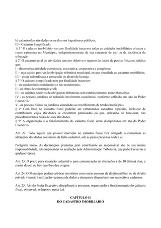 b) cadastro das atividades exercidas nos logradouros públicos;
III - Cadastro Simplificado.
§ 1° O cadastro imobiliário tem por finalidade inscrever todas as unidades imobiliárias urbanas e
rurais existentes no Município, independentemente da sua categoria de uso ou da incidência da
tributação
§ 2° O cadastro geral de atividades tem por objetivo o registro de dados de pessoa física ou jurídica
que:
I - desenvolva atividade econômica, associativa, cooperativa e congênere;
II – seja sujeito passivo de obrigação tributária municipal, exceto vinculada ao cadastro imobiliário;
III – esteja subordinada a concessão de alvará de licença.
§ 3° O cadastro simplificado tem por finalidade inscrever:
I - os condomínios residenciais e não residenciais;
II - as obras de construção civil;
III - os sujeitos passivos de obrigações tributárias sem estabelecimento neste Município.
IV - as pessoas jurídicas de reduzido movimento econômico, conforme definido em Ato do Poder
Executivo.
V - as pessoas físicas ou jurídicas vinculadas ao recolhimento de rendas municipais.
§ 4º Com base no cadastro fiscal poderão ser estruturados cadastros especiais, inclusive de
contribuintes cujas atividades se encontrem paralisadas ou que, deixando de funcionar, não
providenciaram a baixa de suas atividades.
§ 5º A organização e o funcionamento do cadastro fiscal serão disciplinados em ato do Poder
Executivo.
Art. 22. Todo aquele que possuir inscrição no cadastro fiscal fica obrigado a comunicar as
alterações dos dados constantes da ficha cadastral, sob as penas previstas nesta Lei.
Parágrafo único. As declarações prestadas pelo contribuinte ou responsável são de sua inteira
responsabilidade, não implicando na aceitação pela Administração Tributária, que poderá revê-las a
qualquer época.
Art. 23. O prazo para inscrição cadastral e para comunicação de alterações é de 30 (trinta) dias, a
contar do ato ou fato que lhes deu origem.
Art. 24. O Município poderá celebrar convênios com outras pessoas de direito público ou de direito
privado visando à utilização recíproca de dados e elementos disponíveis nos respectivos cadastros.
Art. 25. Ato do Poder Executivo disciplinará a estrutura, organização e funcionamento do cadastro
fiscal, observado o disposto nesta Lei.
CAPÍTULO II
DO CADASTRO IMOBILIÁRIO
 