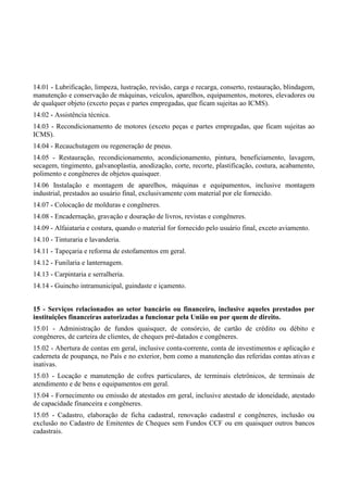14.01 - Lubrificação, limpeza, lustração, revisão, carga e recarga, conserto, restauração, blindagem,
manutenção e conservação de máquinas, veículos, aparelhos, equipamentos, motores, elevadores ou
de qualquer objeto (exceto peças e partes empregadas, que ficam sujeitas ao ICMS).
14.02 - Assistência técnica.
14.03 - Recondicionamento de motores (exceto peças e partes empregadas, que ficam sujeitas ao
ICMS).
14.04 - Recauchutagem ou regeneração de pneus.
14.05 - Restauração, recondicionamento, acondicionamento, pintura, beneficiamento, lavagem,
secagem, tingimento, galvanoplastia, anodização, corte, recorte, plastificação, costura, acabamento,
polimento e congêneres de objetos quaisquer.
14.06 Instalação e montagem de aparelhos, máquinas e equipamentos, inclusive montagem
industrial, prestados ao usuário final, exclusivamente com material por ele fornecido.
14.07 - Colocação de molduras e congêneres.
14.08 - Encadernação, gravação e douração de livros, revistas e congêneres.
14.09 - Alfaiataria e costura, quando o material for fornecido pelo usuário final, exceto aviamento.
14.10 - Tinturaria e lavanderia.
14.11 - Tapeçaria e reforma de estofamentos em geral.
14.12 - Funilaria e lanternagem.
14.13 - Carpintaria e serralheria.
14.14 - Guincho intramunicipal, guindaste e içamento.
15 - Serviços relacionados ao setor bancário ou financeiro, inclusive aqueles prestados por
instituições financeiras autorizadas a funcionar pela União ou por quem de direito.
15.01 - Administração de fundos quaisquer, de consórcio, de cartão de crédito ou débito e
congêneres, de carteira de clientes, de cheques pré-datados e congêneres.
15.02 - Abertura de contas em geral, inclusive conta-corrente, conta de investimentos e aplicação e
caderneta de poupança, no País e no exterior, bem como a manutenção das referidas contas ativas e
inativas.
15.03 - Locação e manutenção de cofres particulares, de terminais eletrônicos, de terminais de
atendimento e de bens e equipamentos em geral.
15.04 - Fornecimento ou emissão de atestados em geral, inclusive atestado de idoneidade, atestado
de capacidade financeira e congêneres.
15.05 - Cadastro, elaboração de ficha cadastral, renovação cadastral e congêneres, inclusão ou
exclusão no Cadastro de Emitentes de Cheques sem Fundos CCF ou em quaisquer outros bancos
cadastrais.
 