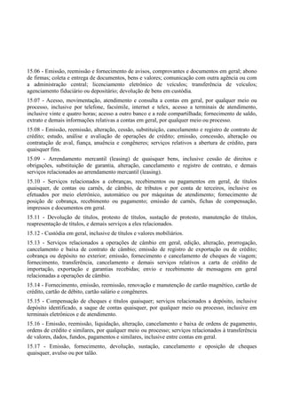 15.06 - Emissão, reemissão e fornecimento de avisos, comprovantes e documentos em geral; abono
de firmas; coleta e entrega de documentos, bens e valores; comunicação com outra agência ou com
a administração central; licenciamento eletrônico de veículos; transferência de veículos;
agenciamento fiduciário ou depositário; devolução de bens em custódia.
15.07 - Acesso, movimentação, atendimento e consulta a contas em geral, por qualquer meio ou
processo, inclusive por telefone, facsímile, internet e telex, acesso a terminais de atendimento,
inclusive vinte e quatro horas; acesso a outro banco e a rede compartilhada; fornecimento de saldo,
extrato e demais informações relativas a contas em geral, por qualquer meio ou processo.
15.08 - Emissão, reemissão, alteração, cessão, substituição, cancelamento e registro de contrato de
crédito; estudo, análise e avaliação de operações de crédito; emissão, concessão, alteração ou
contratação de aval, fiança, anuência e congêneres; serviços relativos a abertura de crédito, para
quaisquer fins.
15.09 - Arrendamento mercantil (leasing) de quaisquer bens, inclusive cessão de direitos e
obrigações, substituição de garantia, alteração, cancelamento e registro de contrato, e demais
serviços relacionados ao arrendamento mercantil (leasing).
15.10 - Serviços relacionados a cobranças, recebimentos ou pagamentos em geral, de títulos
quaisquer, de contas ou carnês, de câmbio, de tributos e por conta de terceiros, inclusive os
efetuados por meio eletrônico, automático ou por máquinas de atendimento; fornecimento de
posição de cobrança, recebimento ou pagamento; emissão de carnês, fichas de compensação,
impressos e documentos em geral.
15.11 - Devolução de títulos, protesto de títulos, sustação de protesto, manutenção de títulos,
reapresentação de títulos, e demais serviços a eles relacionados.
15.12 - Custódia em geral, inclusive de títulos e valores mobiliários.
15.13 - Serviços relacionados a operações de câmbio em geral, edição, alteração, prorrogação,
cancelamento e baixa de contrato de câmbio; emissão de registro de exportação ou de crédito;
cobrança ou depósito no exterior; emissão, fornecimento e cancelamento de cheques de viagem;
fornecimento, transferência, cancelamento e demais serviços relativos a carta de crédito de
importação, exportação e garantias recebidas; envio e recebimento de mensagens em geral
relacionadas a operações de câmbio.
15.14 - Fornecimento, emissão, reemissão, renovação e manutenção de cartão magnético, cartão de
crédito, cartão de débito, cartão salário e congêneres.
15.15 - Compensação de cheques e títulos quaisquer; serviços relacionados a depósito, inclusive
depósito identificado, a saque de contas quaisquer, por qualquer meio ou processo, inclusive em
terminais eletrônicos e de atendimento.
15.16 - Emissão, reemissão, liquidação, alteração, cancelamento e baixa de ordens de pagamento,
ordens de crédito e similares, por qualquer meio ou processo; serviços relacionados à transferência
de valores, dados, fundos, pagamentos e similares, inclusive entre contas em geral.
15.17 - Emissão, fornecimento, devolução, sustação, cancelamento e oposição de cheques
quaisquer, avulso ou por talão.
 