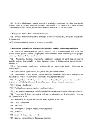 15.18 - Serviços relacionados a crédito imobiliário, avaliação e vistoria de imóvel ou obra, análise
técnica e jurídica, emissão, reemissão, alteração, transferência e renegociação de contrato, emissão
e reemissão do termo de quitação e demais serviços relacionados a crédito imobiliário.
16 - Serviços de transporte de natureza municipal.
16.01 - Serviços de transporte coletivo municipal rodoviário, metroviário, ferroviário e aquaviário
de passageiros.
16.02 - Outros serviços de transporte de natureza municipal
17 - Serviços de apoio técnico, administrativo, jurídico, contábil, comercial e congêneres.
17.01 - Assessoria ou consultoria de qualquer natureza, não contida em outros itens desta lista;
análise, exame, pesquisa, coleta, compilação e fornecimento de dados e informações de qualquer
natureza, inclusive cadastro e similares.
17.02 - Datilografia, digitação, estenografia, expediente, secretaria em geral, resposta audível,
redação, edição, interpretação, revisão, tradução, apoio e infra-estrutura administrativa e
congêneres.
17.03 - Planejamento, coordenação, programação ou organização técnica, financeira ou
administrativa.
17.04 - Recrutamento, agenciamento, seleção e colocação de mão-de-obra.
17.05 - Fornecimento de mão-de-obra, mesmo em caráter temporário, inclusive de empregados ou
trabalhadores, avulsos ou temporários, contratados pelo prestador de serviço.
17.06 - Propaganda e publicidade, inclusive promoção de vendas, planejamento de campanhas ou
sistemas de publicidade, elaboração de desenhos, textos e demais materiais publicitários.
17.08 - Franquia ( franchising ).
17.09 - Perícias, laudos, exames técnicos e análises técnicas.
17.10 - Planejamento, organização e administração de feiras, exposições, congressos e congêneres.
17.11 - Organização de festas e recepções; bufê (exceto o fornecimento de alimentação e bebidas,
que fica sujeito ao ICMS).
17.12 - Administração em geral, inclusive de bens e negócios de terceiros.
17.13 - Leilão e congêneres.
17.14 - Advocacia.
17.15 - Arbitragem de qualquer espécie, inclusive jurídica.
17.16 - Auditoria.
17.17 - Análise de Organização e Métodos.
17.18 - Atuária e cálculos técnicos de qualquer natureza.
 