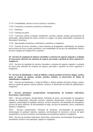17.19 - Contabilidade, inclusive serviços técnicos e auxiliares.
17.20 - Consultoria e assessoria econômica ou financeira.
17.21 - Estatística.
17.22 - Cobrança em geral.
17.23 - Assessoria, análise, avaliação, atendimento, consulta, cadastro, seleção, gerenciamento de
informações, administração de contas a receber ou a pagar e em geral, relacionados a operações de
faturização ( factoring ).
17.24 - Apresentação de palestras, conferências, seminários e congêneres.
17.25 - Inserção de textos, desenhos e outros materiais de propaganda e publicidade, em qualquer
meio (exceto em livros, jornais, periódicos e nas modalidades de serviços de radiodifusão sonora e
de sons e imagens de recepção livre e gratuita).
18 - Serviços de regulação de sinistros vinculados a contratos de seguros; inspeção e avaliação
de riscos para cobertura de contratos de seguros; prevenção e gerência de riscos seguráveis e
congêneres.
18.01 - Serviços de regulação de sinistros vinculados a contratos de seguros; inspeção e avaliação
de riscos para cobertura de contratos de seguros; prevenção e gerência de riscos seguráveis e
congêneres.
19 - Serviços de distribuição e venda de bilhetes e demais produtos de loteria, bingos, cartões,
pules ou cupons de apostas, sorteios, prêmios, inclusive os decorrentes de títulos de
capitalização e congêneres.
19.01 - Serviços de distribuição e venda de bilhetes e demais produtos de loteria, bingos, cartões,
pules ou cupons de apostas, sorteios, prêmios, inclusive os decorrentes de títulos de capitalização e
congêneres.
20 - Serviços portuários, aeroportuários, ferroportuários, de terminais rodoviários,
ferroviários e metroviários.
20.01 - Serviços portuários, ferroportuários, utilização de porto, movimentação de passageiros,
reboque de embarcações, rebocador escoteiro, atracação, desatracação, serviços de praticagem,
capatazia, armazenagem de qualquer natureza, serviços acessórios, movimentação de mercadorias,
serviços de apoio marítimo, de movimentação ao largo, serviços de armadores, estiva, conferência,
logística e congêneres.
20.02 - Serviços aeroportuários, utilização de aeroporto, movimentação de passageiros,
armazenagem de qualquer natureza, capatazia, movimentação de aeronaves, serviços de apoio
aeroportuários, serviços acessórios, movimentação de mercadorias, logística e congêneres.
20.03 - Serviços de terminais rodoviários, ferroviários, metroviários, movimentação de passageiros,
mercadorias, inclusive suas operações, logística e congêneres.
 