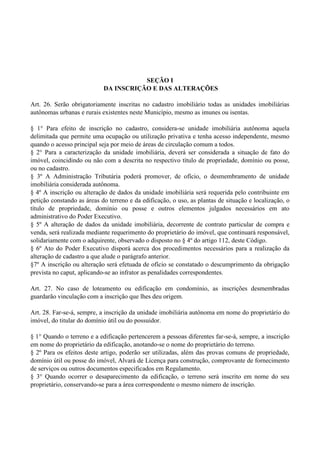 SEÇÃO I
DA INSCRIÇÃO E DAS ALTERAÇÕES
Art. 26. Serão obrigatoriamente inscritas no cadastro imobiliário todas as unidades imobiliárias
autônomas urbanas e rurais existentes neste Município, mesmo as imunes ou isentas.
§ 1° Para efeito de inscrição no cadastro, considera-se unidade imobiliária autônoma aquela
delimitada que permite uma ocupação ou utilização privativa e tenha acesso independente, mesmo
quando o acesso principal seja por meio de áreas de circulação comum a todos.
§ 2° Para a caracterização da unidade imobiliária, deverá ser considerada a situação de fato do
imóvel, coincidindo ou não com a descrita no respectivo título de propriedade, domínio ou posse,
ou no cadastro.
§ 3º A Administração Tributária poderá promover, de ofício, o desmembramento de unidade
imobiliária considerada autônoma.
§ 4º A inscrição ou alteração de dados da unidade imobiliária será requerida pelo contribuinte em
petição constando as áreas do terreno e da edificação, o uso, as plantas de situação e localização, o
título de propriedade, domínio ou posse e outros elementos julgados necessários em ato
administrativo do Poder Executivo.
§ 5º A alteração de dados da unidade imobiliária, decorrente de contrato particular de compra e
venda, será realizada mediante requerimento do proprietário do imóvel, que continuará responsável,
solidariamente com o adquirente, observado o disposto no § 4º do artigo 112, deste Código.
§ 6º Ato do Poder Executivo disporá acerca dos procedimentos necessários para a realização da
alteração de cadastro a que alude o parágrafo anterior.
§7º A inscrição ou alteração será efetuada de ofício se constatado o descumprimento da obrigação
prevista no caput, aplicando-se ao infrator as penalidades correspondentes.
Art. 27. No caso de loteamento ou edificação em condomínio, as inscrições desmembradas
guardarão vinculação com a inscrição que lhes deu origem.
Art. 28. Far-se-á, sempre, a inscrição da unidade imobiliária autônoma em nome do proprietário do
imóvel, do titular do domínio útil ou do possuidor.
§ 1° Quando o terreno e a edificação pertencerem a pessoas diferentes far-se-á, sempre, a inscrição
em nome do proprietário da edificação, anotando-se o nome do proprietário do terreno.
§ 2º Para os efeitos deste artigo, poderão ser utilizadas, além das provas comuns de propriedade,
domínio útil ou posse do imóvel, Alvará de Licença para construção, comprovante de fornecimento
de serviços ou outros documentos especificados em Regulamento.
§ 3° Quando ocorrer o desaparecimento da edificação, o terreno será inscrito em nome do seu
proprietário, conservando-se para a área correspondente o mesmo número de inscrição.
 