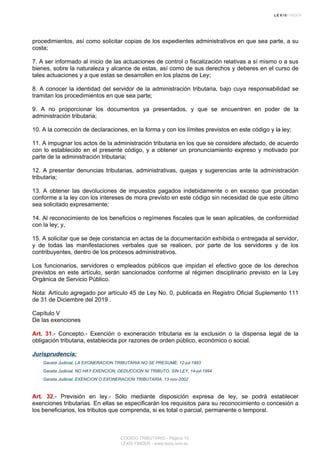procedimientos, así como solicitar copias de los expedientes administrativos en que sea parte, a su
costa;
7. A ser informado al inicio de las actuaciones de control o fiscalización relativas a sí mismo o a sus
bienes, sobre la naturaleza y alcance de estas, así como de sus derechos y deberes en el curso de
tales actuaciones y a que estas se desarrollen en los plazos de Ley;
8. A conocer la identidad del servidor de la administración tributaria, bajo cuya responsabilidad se
tramitan los procedimientos en que sea parte;
9. A no proporcionar los documentos ya presentados, y que se encuentren en poder de la
administración tributaria;
10. A la corrección de declaraciones, en la forma y con los límites previstos en este código y la ley;
11. A impugnar los actos de la administración tributaria en los que se considere afectado, de acuerdo
con lo establecido en el presente código, y a obtener un pronunciamiento expreso y motivado por
parte de la administración tributaria;
12. A presentar denuncias tributarias, administrativas, quejas y sugerencias ante la administración
tributaria;
13. A obtener las devoluciones de impuestos pagados indebidamente o en exceso que procedan
conforme a la ley con los intereses de mora previsto en este código sin necesidad de que este último
sea solicitado expresamente;
14. Al reconocimiento de los beneficios o regímenes fiscales que le sean aplicables, de conformidad
con la ley; y,
15. A solicitar que se deje constancia en actas de la documentación exhibida o entregada al servidor,
y de todas las manifestaciones verbales que se realicen, por parte de los servidores y de los
contribuyentes, dentro de los procesos administrativos.
Los funcionarios, servidores o empleados públicos que impidan el efectivo goce de los derechos
previstos en este artículo, serán sancionados conforme al régimen disciplinario previsto en la Ley
Orgánica de Servicio Público.
Nota: Artículo agregado por artículo 45 de Ley No. 0, publicada en Registro Oficial Suplemento 111
de 31 de Diciembre del 2019 .
Capítulo V
De las exenciones
Art. 31.- Concepto.- Exención o exoneración tributaria es la exclusión o la dispensa legal de la
obligación tributaria, establecida por razones de orden público, económico o social.
Jurisprudencia:
Gaceta Judicial, LA EXONERACION TRIBUTARIA NO SE PRESUME, 12-jul-1993
Gaceta Judicial, NO HAY EXENCION, DEDUCCION NI TRIBUTO, SIN LEY, 14-jul-1994
Gaceta Judicial, EXENCION O EXONERACION TRIBUTARIA, 13-nov-2002
Art. 32.- Previsión en ley.- Sólo mediante disposición expresa de ley, se podrá establecer
exenciones tributarias. En ellas se especificarán los requisitos para su reconocimiento o concesión a
los beneficiarios, los tributos que comprenda, si es total o parcial, permanente o temporal.
CODIGO TRIBUTARIO - Página 10
LEXIS FINDER - www.lexis.com.ec
 