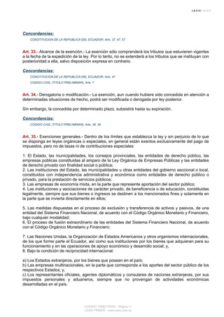 Concordancias:
CONSTITUCION DE LA REPUBLICA DEL ECUADOR, Arts. 37, 47, 57
Art. 33.- Alcance de la exención.- La exención sólo comprenderá los tributos que estuvieren vigentes
a la fecha de la expedición de la ley. Por lo tanto, no se extenderá a los tributos que se instituyan con
posterioridad a ella, salvo disposición expresa en contrario.
Concordancias:
CONSTITUCION DE LA REPUBLICA DEL ECUADOR, Arts. 47
CODIGO CIVIL (TITULO PRELIMINAR), Arts. 7
Art. 34.- Derogatoria o modificación.- La exención, aun cuando hubiere sido concedida en atención a
determinadas situaciones de hecho, podrá ser modificada o derogada por ley posterior.
Sin embargo, la concedida por determinado plazo, subsistirá hasta su expiración.
Concordancias:
CODIGO CIVIL (TITULO PRELIMINAR), Arts. 38, 39
Art. 35.- Exenciones generales.- Dentro de los límites que establezca la ley y sin perjuicio de lo que
se disponga en leyes orgánicas o especiales, en general están exentos exclusivamente del pago de
impuestos, pero no de tasas ni de contribuciones especiales:
1. El Estado, las municipalidades, los consejos provinciales, las entidades de derecho público, las
empresas públicas constituidas al amparo de la Ley Orgánica de Empresas Públicas y las entidades
de derecho privado con finalidad social o pública;
2. Las instituciones del Estado, las municipalidades u otras entidades del gobierno seccional o local,
constituidos con independencia administrativa y económica como entidades de derecho público o
privado, para la prestación de servicios públicos;
3. Las empresas de economía mixta, en la parte que represente aportación del sector público;
4. Las instituciones y asociaciones de carácter privado, de beneficencia o de educación, constituidas
legalmente, siempre que sus bienes o ingresos se destinen a los mencionados fines y solamente en
la parte que se invierta directamente en ellos;
5. Las medidas dispuestas en el proceso de exclusión y transferencia de activos y pasivos, de una
entidad del Sistema Financiero Nacional, de acuerdo con el Código Orgánico Monetario y Financiero,
bajo cualquier modalidad;
6. El proceso de fusión extraordinario de las entidades del Sistema Financiero Nacional, de acuerdo
con el Código Orgánico Monetario y Financiero;
7. Las Naciones Unidas, la Organización de Estados Americanos y otros organismos internacionales,
de los que forme parte el Ecuador, así como sus instituciones por los bienes que adquieran para su
funcionamiento y en las operaciones de apoyo económico y desarrollo social; y,
8. Bajo la condición de reciprocidad internacional:
a) Los Estados extranjeros, por los bienes que posean en el país;
b) Las empresas multinacionales, en la parte que corresponda a los aportes del sector público de los
respectivos Estados; y,
c) Los representantes oficiales, agentes diplomáticos y consulares de naciones extranjeras, por sus
impuestos personales y aduaneros, siempre que no provengan de actividades económicas
desarrolladas en el país.
CODIGO TRIBUTARIO - Página 11
LEXIS FINDER - www.lexis.com.ec
 