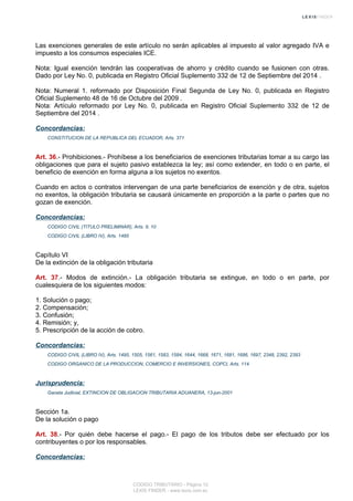 Las exenciones generales de este artículo no serán aplicables al impuesto al valor agregado IVA e
impuesto a los consumos especiales ICE.
Nota: Igual exención tendrán las cooperativas de ahorro y crédito cuando se fusionen con otras.
Dado por Ley No. 0, publicada en Registro Oficial Suplemento 332 de 12 de Septiembre del 2014 .
Nota: Numeral 1. reformado por Disposición Final Segunda de Ley No. 0, publicada en Registro
Oficial Suplemento 48 de 16 de Octubre del 2009 .
Nota: Artículo reformado por Ley No. 0, publicada en Registro Oficial Suplemento 332 de 12 de
Septiembre del 2014 .
Concordancias:
CONSTITUCION DE LA REPUBLICA DEL ECUADOR, Arts. 371
Art. 36.- Prohibiciones.- Prohíbese a los beneficiarios de exenciones tributarias tomar a su cargo las
obligaciones que para el sujeto pasivo establezca la ley; así como extender, en todo o en parte, el
beneficio de exención en forma alguna a los sujetos no exentos.
Cuando en actos o contratos intervengan de una parte beneficiarios de exención y de otra, sujetos
no exentos, la obligación tributaria se causará únicamente en proporción a la parte o partes que no
gozan de exención.
Concordancias:
CODIGO CIVIL (TITULO PRELIMINAR), Arts. 9, 10
CODIGO CIVIL (LIBRO IV), Arts. 1485
Capítulo VI
De la extinción de la obligación tributaria
Art. 37.- Modos de extinción.- La obligación tributaria se extingue, en todo o en parte, por
cualesquiera de los siguientes modos:
1. Solución o pago;
2. Compensación;
3. Confusión;
4. Remisión; y,
5. Prescripción de la acción de cobro.
Concordancias:
CODIGO CIVIL (LIBRO IV), Arts. 1495, 1505, 1561, 1583, 1584, 1644, 1668, 1671, 1681, 1686, 1697, 2348, 2392, 2393
CODIGO ORGANICO DE LA PRODUCCION, COMERCIO E INVERSIONES, COPCI, Arts. 114
Jurisprudencia:
Gaceta Judicial, EXTINCION DE OBLIGACION TRIBUTARIA ADUANERA, 13-jun-2001
Sección 1a.
De la solución o pago
Art. 38.- Por quién debe hacerse el pago.- El pago de los tributos debe ser efectuado por los
contribuyentes o por los responsables.
Concordancias:
CODIGO TRIBUTARIO - Página 12
LEXIS FINDER - www.lexis.com.ec
 