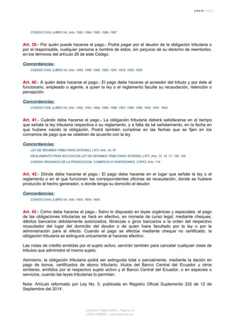 CODIGO CIVIL (LIBRO IV), Arts. 1583, 1584, 1585, 1586, 1587
Art. 39.- Por quién puede hacerse el pago.- Podrá pagar por el deudor de la obligación tributaria o
por el responsable, cualquier persona a nombre de éstos, sin perjuicio de su derecho de reembolso,
en los términos del artículo 26 de este Código.
Concordancias:
CODIGO CIVIL (LIBRO IV), Arts. 1465, 1588, 1589, 1590, 1591, 1624, 1625, 1626
Art. 40.- A quién debe hacerse el pago.- El pago debe hacerse al acreedor del tributo y por éste al
funcionario, empleado o agente, a quien la ley o el reglamento faculte su recaudación, retención o
percepción.
Concordancias:
CODIGO CIVIL (LIBRO IV), Arts. 1592, 1593, 1594, 1595, 1596, 1597, 1598, 1599, 1600, 1601, 1602
Art. 41.- Cuándo debe hacerse el pago.- La obligación tributaria deberá satisfacerse en el tiempo
que señale la ley tributaria respectiva o su reglamento, y a falta de tal señalamiento, en la fecha en
que hubiere nacido la obligación. Podrá también cumplirse en las fechas que se fijen en los
convenios de pago que se celebren de acuerdo con la ley.
Concordancias:
LEY DE REGIMEN TRIBUTARIO INTERNO, LRTI, Arts. 40, 67
REGLAMENTO PARA APLICACION LEY DE REGIMEN TRIBUTARIO INTERNO, LRTI, Arts. 72, 74, 77, 158, 159
CODIGO ORGANICO DE LA PRODUCCION, COMERCIO E INVERSIONES, COPCI, Arts. 116
Art. 42.- Dónde debe hacerse el pago.- El pago debe hacerse en el lugar que señale la ley o el
reglamento o en el que funcionen las correspondientes oficinas de recaudación, donde se hubiere
producido el hecho generador, o donde tenga su domicilio el deudor.
Concordancias:
CODIGO CIVIL (LIBRO IV), Arts. 1603, 1604, 1605
Art. 43.- Cómo debe hacerse el pago.- Salvo lo dispuesto en leyes orgánicas y especiales, el pago
de las obligaciones tributarias se hará en efectivo, en moneda de curso legal; mediante cheques,
débitos bancarios debidamente autorizados, libranzas o giros bancarios a la orden del respectivo
recaudador del lugar del domicilio del deudor o de quien fuere facultado por la ley o por la
administración para el efecto. Cuando el pago se efectúe mediante cheque no certificado, la
obligación tributaria se extinguirá únicamente al hacerse efectivo.
Las notas de crédito emitidas por el sujeto activo, servirán también para cancelar cualquier clase de
tributos que administre el mismo sujeto.
Asimismo, la obligación tributaria podrá ser extinguida total o parcialmente, mediante la dación en
pago de bonos, certificados de abono tributario, títulos del Banco Central del Ecuador u otros
similares, emitidos por el respectivo sujeto activo y el Banco Central del Ecuador, o en especies o
servicios, cuando las leyes tributarias lo permitan.
Nota: Artículo reformado por Ley No. 0, publicada en Registro Oficial Suplemento 332 de 12 de
Septiembre del 2014 .
CODIGO TRIBUTARIO - Página 13
LEXIS FINDER - www.lexis.com.ec
 