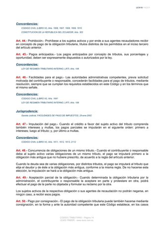 Concordancias:
CODIGO CIVIL (LIBRO IV), Arts. 1606, 1607, 1608, 1609, 1610
CONSTITUCION DE LA REPUBLICA DEL ECUADOR, Arts. 303
Art. 44.- Prohibición.- Prohíbese a los sujetos activos y por ende a sus agentes recaudadores recibir
en concepto de pago de la obligación tributaria, títulos distintos de los permitidos en el inciso tercero
del artículo anterior.
Art. 45.- Pagos anticipados.- Los pagos anticipados por concepto de tributos, sus porcentajes y
oportunidad, deben ser expresamente dispuestos o autorizados por la ley.
Concordancias:
LEY DE REGIMEN TRIBUTARIO INTERNO, LRTI, Arts. 106
Art. 46.- Facilidades para el pago.- Las autoridades administrativas competentes, previa solicitud
motivada del contribuyente o responsable, concederán facilidades para el pago de tributos, mediante
resolución, siempre que se cumplan los requisitos establecidos en este Código y en los términos que
el mismo señale.
Concordancias:
CODIGO CIVIL (LIBRO IV), Arts. 1641
LEY DE REGIMEN TRIBUTARIO INTERNO, LRTI, Arts. 106
Jurisprudencia:
Gaceta Judicial, FACILIDADES DE PAGO DE IMPUESTOS, 25-ene-2002
Art. 47.- Imputación del pago.- Cuando el crédito a favor del sujeto activo del tributo comprenda
también intereses y multas, los pagos parciales se imputarán en el siguiente orden: primero a
intereses; luego al tributo; y, por último a multas.
Concordancias:
CODIGO CIVIL (LIBRO IV), Arts. 1611, 1612, 1613, 2112
Art. 48.- Concurrencia de obligaciones de un mismo tributo.- Cuando el contribuyente o responsable
deba al sujeto activo varias obligaciones de un mismo tributo, el pago se imputará primero a la
obligación más antigua que no hubiere prescrito, de acuerdo a la regla del artículo anterior.
Cuando la deuda sea de varias obligaciones, por distintos tributos, el pago se imputará al tributo que
elija el deudor y de éste a la obligación más antigua, conforme a la misma regla. De no hacerse esta
elección, la imputación se hará a la obligación más antigua.
Art. 49.- Aceptación parcial de la obligación.- Cuando determinada la obligación tributaria por la
administración, el contribuyente o responsable la aceptare en parte y protestare en otra, podrá
efectuar el pago de la parte no objetada y formular su reclamo por la otra.
Los sujetos activos de la respectiva obligación o sus agentes de recaudación no podrán negarse, en
ningún caso, a recibir esos pagos.
Art. 50.- Pago por consignación.- El pago de la obligación tributaria puede también hacerse mediante
consignación, en la forma y ante la autoridad competente que este Código establece, en los casos
CODIGO TRIBUTARIO - Página 14
LEXIS FINDER - www.lexis.com.ec
 