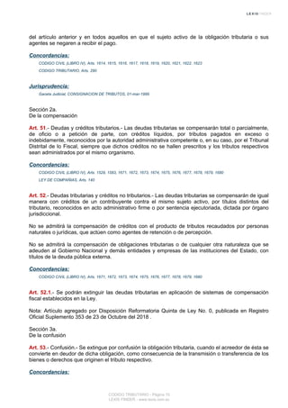 del artículo anterior y en todos aquellos en que el sujeto activo de la obligación tributaria o sus
agentes se negaren a recibir el pago.
Concordancias:
CODIGO CIVIL (LIBRO IV), Arts. 1614, 1615, 1616, 1617, 1618, 1619, 1620, 1621, 1622, 1623
CODIGO TRIBUTARIO, Arts. 290
Jurisprudencia:
Gaceta Judicial, CONSIGNACION DE TRIBUTOS, 01-mar-1999
Sección 2a.
De la compensación
Art. 51.- Deudas y créditos tributarios.- Las deudas tributarias se compensarán total o parcialmente,
de oficio o a petición de parte, con créditos líquidos, por tributos pagados en exceso o
indebidamente, reconocidos por la autoridad administrativa competente o, en su caso, por el Tribunal
Distrital de lo Fiscal, siempre que dichos créditos no se hallen prescritos y los tributos respectivos
sean administrados por el mismo organismo.
Concordancias:
CODIGO CIVIL (LIBRO IV), Arts. 1529, 1583, 1671, 1672, 1673, 1674, 1675, 1676, 1677, 1678, 1679, 1680
LEY DE COMPAÑIAS, Arts. 140
Art. 52.- Deudas tributarias y créditos no tributarios.- Las deudas tributarias se compensarán de igual
manera con créditos de un contribuyente contra el mismo sujeto activo, por títulos distintos del
tributario, reconocidos en acto administrativo firme o por sentencia ejecutoriada, dictada por órgano
jurisdiccional.
No se admitirá la compensación de créditos con el producto de tributos recaudados por personas
naturales o jurídicas, que actúen como agentes de retención o de percepción.
No se admitirá la compensación de obligaciones tributarias o de cualquier otra naturaleza que se
adeuden al Gobierno Nacional y demás entidades y empresas de las instituciones del Estado, con
títulos de la deuda pública externa.
Concordancias:
CODIGO CIVIL (LIBRO IV), Arts. 1671, 1672, 1673, 1674, 1675, 1676, 1677, 1678, 1679, 1680
Art. 52.1.- Se podrán extinguir las deudas tributarias en aplicación de sistemas de compensación
fiscal establecidos en la Ley.
Nota: Artículo agregado por Disposición Reformatoria Quinta de Ley No. 0, publicada en Registro
Oficial Suplemento 353 de 23 de Octubre del 2018 .
Sección 3a.
De la confusión
Art. 53.- Confusión.- Se extingue por confusión la obligación tributaria, cuando el acreedor de ésta se
convierte en deudor de dicha obligación, como consecuencia de la transmisión o transferencia de los
bienes o derechos que originen el tributo respectivo.
Concordancias:
CODIGO TRIBUTARIO - Página 15
LEXIS FINDER - www.lexis.com.ec
 
