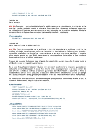 CODIGO CIVIL (LIBRO III), Arts. 1282
CODIGO CIVIL (LIBRO IV), Arts. 1681, 1682, 1683, 1684, 1685, 2238
Sección 4a.
De la remisión
Art. 54.- Remisión.- Las deudas tributarias sólo podrán condonarse o remitirse en virtud de ley, en la
cuantía y con los requisitos que en la misma se determinen. Los intereses y multas que provengan
de obligaciones tributarias, podrán condonarse por resolución de la máxima autoridad tributaria
correspondiente en la cuantía y cumplidos los requisitos que la ley establezca.
Concordancias:
CODIGO CIVIL, (LIBRO IV), Arts. 1583, 1668, 1669, 1670
Sección 5a.
De la prescripción de la acción de cobro
Art. 55.- Plazo de prescripción de la acción de cobro.- La obligación y la acción de cobro de los
créditos tributarios y sus intereses, así como de multas por incumplimiento de los deberes formales,
prescribirá en el plazo de cinco años, contados desde la fecha en que fueron exigibles; y, en siete
años, desde aquella en que debió presentarse la correspondiente declaración, si ésta resultare
incompleta o si no se la hubiere presentado.
Cuando se conceda facilidades para el pago, la prescripción operará respecto de cada cuota o
dividendo, desde su respectivo vencimiento.
En el caso de que la administración tributaria haya procedido a determinar la obligación que deba ser
satisfecha, prescribirá la acción de cobro de la misma, en los plazos previstos en el inciso primero de
este artículo, contados a partir de la fecha en que el acto de determinación se convierta en firme, o
desde la fecha en que cause ejecutoria la resolución administrativa o la sentencia judicial que ponga
fin a cualquier reclamo o impugnación planteada en contra del acto determinativo antes mencionado.
La prescripción debe ser alegada expresamente por quien pretende beneficiarse de ella, el juez o
autoridad administrativa no podrá declararla de oficio.
Concordancias:
CODIGO CIVIL (LIBRO II), Arts. 603
CODIGO CIVIL (LIBRO IV), Arts. 1583, 2405, 2408, 2409, 2410, 2411
CODIGO DEL TRABAJO, Arts. 635
LEY DE COMPAÑIAS, Arts. 420
CODIGO ORGANICO GENERAL DE PROCESOS, COGEP, Arts. 322
CODIGO ORGANICO DE LA PRODUCCION, COMERCIO E INVERSIONES, COPCI, Arts. 120
Jurisprudencia:
Gaceta Judicial, PRESCRIPCION DE COBRO DE TITULOS DE CREDITO, 13-jun-1994
Gaceta Judicial, PRESCRIPCION TRIBUTARIA DECLARADA DE OFICIO, 06-abr-1998
Gaceta Judicial, PRESCRIPCION DE LA OBLIGACION TRIBUTARIA, 04-feb-1999
Gaceta Judicial, PRESCRIPCION DE CREDITOS TRIBUTARIOS, 23-jun-1999
Gaceta Judicial, PRESCRIPCION DE LA ACCION TRIBUTARIA, 24-sep-2007
Gaceta Judicial, JUICIO DE IMPUGNACION, 29-mar-2012
CODIGO TRIBUTARIO - Página 16
LEXIS FINDER - www.lexis.com.ec
 