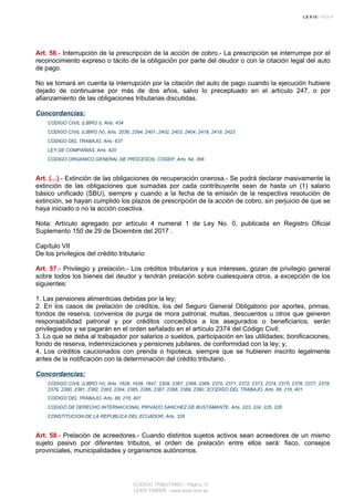 Art. 56.- Interrupción de la prescripción de la acción de cobro.- La prescripción se interrumpe por el
reconocimiento expreso o tácito de la obligación por parte del deudor o con la citación legal del auto
de pago.
No se tomará en cuenta la interrupción por la citación del auto de pago cuando la ejecución hubiere
dejado de continuarse por más de dos años, salvo lo preceptuado en el artículo 247, o por
afianzamiento de las obligaciones tributarias discutidas.
Concordancias:
CODIGO CIVIL (LIBRO I), Arts. 434
CODIGO CIVIL (LIBRO IV), Arts. 2036, 2394, 2401, 2402, 2403, 2404, 2418, 2419, 2423
CODIGO DEL TRABAJO, Arts. 637
LEY DE COMPAÑIAS, Arts. 420
CODIGO ORGANICO GENERAL DE PROCESOS, COGEP, Arts. 64, 358
Art. (...).- Extinción de las obligaciones de recuperación onerosa.- Se podrá declarar masivamente la
extinción de las obligaciones que sumadas por cada contribuyente sean de hasta un (1) salario
básico unificado (SBU), siempre y cuando a la fecha de la emisión de la respectiva resolución de
extinción, se hayan cumplido los plazos de prescripción de la acción de cobro, sin perjuicio de que se
haya iniciado o no la acción coactiva.
Nota: Artículo agregado por artículo 4 numeral 1 de Ley No. 0, publicada en Registro Oficial
Suplemento 150 de 29 de Diciembre del 2017 .
Capítulo VII
De los privilegios del crédito tributario
Art. 57.- Privilegio y prelación.- Los créditos tributarios y sus intereses, gozan de privilegio general
sobre todos los bienes del deudor y tendrán prelación sobre cualesquiera otros, a excepción de los
siguientes:
1. Las pensiones alimenticias debidas por la ley;
2. En los casos de prelación de créditos, los del Seguro General Obligatorio por aportes, primas,
fondos de reserva, convenios de purga de mora patronal, multas, descuentos u otros que generen
responsabilidad patronal y por créditos concedidos a los asegurados o beneficiarios, serán
privilegiados y se pagarán en el orden señalado en el artículo 2374 del Código Civil;
3. Lo que se deba al trabajador por salarios o sueldos, participación en las utilidades; bonificaciones,
fondo de reserva, indemnizaciones y pensiones jubilares, de conformidad con la ley; y,
4. Los créditos caucionados con prenda o hipoteca, siempre que se hubieren inscrito legalmente
antes de la notificación con la determinación del crédito tributario.
Concordancias:
CODIGO CIVIL (LIBRO IV), Arts. 1628, 1638, 1847, 2309, 2367, 2368, 2369, 2370, 2371, 2372, 2373, 2374, 2375, 2376, 2377, 2378,
2379, 2380, 2381, 2382, 2383, 2384, 2385, 2386, 2387, 2388, 2389, 2390, 2CODIGO DEL TRABAJO, Arts. 88, 216, 401
CODIGO DEL TRABAJO, Arts. 88, 216, 401
CODIGO DE DERECHO INTERNACIONAL PRIVADO SANCHEZ DE BUSTAMANTE, Arts. 223, 224, 225, 226
CONSTITUCION DE LA REPUBLICA DEL ECUADOR, Arts. 328
Art. 58.- Prelación de acreedores.- Cuando distintos sujetos activos sean acreedores de un mismo
sujeto pasivo por diferentes tributos, el orden de prelación entre ellos será: fisco, consejos
provinciales, municipalidades y organismos autónomos.
CODIGO TRIBUTARIO - Página 17
LEXIS FINDER - www.lexis.com.ec
 