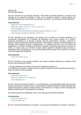 Capítulo VIII
Del domicilio tributario
Art. 59.- Domicilio de las personas naturales.- Para todos los efectos tributarios, se tendrá como
domicilio de las personas naturales, el lugar de su residencia habitual o donde ejerzan sus
actividades económicas; aquel donde se encuentren sus bienes, o se produzca el hecho generador.
Concordancias:
CODIGO CIVIL (TITULO PRELIMINAR), Arts. 14
CODIGO CIVIL (LIBRO I), Arts. 45, 47, 48, 49, 50, 51, 52, 54, 55, 56
LEY DE COMPAÑIAS, Arts. 5, 119
REGLAMENTO PARA APLICACION LEY DE REGIMEN TRIBUTARIO INTERNO, LRTI, Arts. 7
CODIGO ORGANICO GENERAL DE PROCESOS, COGEP, Arts. 9
Art. 60.- Domicilio de los extranjeros.- Sin perjuicio de lo previsto en el artículo precedente, se
considerarán domiciliados en el Ecuador los extranjeros que, aunque residan en el exterior,
aparezcan percibiendo en el Ecuador cualquier clase de remuneración, principal o adicional; o
ejerzan o figuren ejerciendo funciones de dirección, administrativa o técnica, de representación o de
mandato, como expertos, técnicos o profesionales, o a cualquier otro título, con o sin relación de
dependencia, o contrato de trabajo en empresas nacionales o extranjeras que operen en el país. Se
tendrá, en estos casos, por domicilio el lugar donde aparezcan ejerciendo esas funciones o
percibiendo esas remuneraciones; y si no fuere posible precisar de este modo el domicilio, se tendrá
como tal la capital de la República.
Concordancias:
CODIGO CIVIL (LIBRO I), Arts. 46
Art. 61.- Domicilio de las personas jurídicas.- Para todos los efectos tributarios se considera como
domicilio de las personas jurídicas:
1. El lugar señalado en el contrato social o en los respectivos estatutos; y,
2. En defecto de lo anterior, el lugar en donde se ejerza cualquiera de sus actividades económicas o
donde ocurriera el hecho generador.
Concordancias:
CODIGO CIVIL (LIBRO I), Arts. 55
CODIGO CIVIL (LIBRO IV), Arts. 1603, 1604, 2252
LEY DE COMPAÑIAS, Arts. 4
Art. 62.- Fijación de domicilio especial.- Los contribuyentes y los responsables podrán fijar domicilio
especial para efectos tributarios; pero, la administración tributaria respectiva estará facultada para
aceptar esa fijación o exigir en cualquier tiempo, otra especial, en el lugar que más convenga para
facilitar la determinación y recaudación de los tributos.
El domicilio especial así establecido, será el único válido para los efectos tributarios.
Concordancias:
CODIGO CIVIL (LIBRO I), Arts. 55
LEY DE COMPAÑIAS, Arts. 4
Art. 63.- Personas domiciliadas en el exterior.- Las personas domiciliadas en el exterior, naturales o
CODIGO TRIBUTARIO - Página 18
LEXIS FINDER - www.lexis.com.ec
 