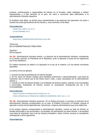 jurídicas, contribuyentes o responsables de tributos en el Ecuador, están obligadas a instituir
representante y a fijar domicilio en el país, así como a comunicar tales particulares a la
administración tributaria respectiva.
Si omitieren este deber, se tendrá como representantes a las personas que ejecutaren los actos o
tuvieren las cosas generadoras de los tributos y, como domicilio, el de éstas.
Concordancias:
CODIGO CIVIL (LIBRO I), Arts. 50, 55
LEY DE COMPAÑIAS, Arts. 6
Jurisprudencia:
Gaceta Judicial, CONTRIBUYENTES ESPECIALES, 29-nov-2002
TITULO III
DE LA ADMINISTRACION TRIBUTARIA
Capítulo I
De los órganos
Art. 64.- Administración tributaria central.- La dirección de la administración tributaria, corresponde
en el ámbito nacional, al Presidente de la República, quien la ejercerá a través de los organismos
que la ley establezca.
En materia aduanera se estará a lo dispuesto en la ley de la materia y en las demás normativas
aplicables.
La misma norma se aplicará:
1. Cuando se trate de participación en tributos fiscales;
2. En los casos de tributos creados para entidades autónomas o descentralizadas, cuya base de
imposición sea la misma que la del tributo fiscal o éste, y sean recaudados por la administración
central; y,
3. Cuando se trate de tributos fiscales o de entidades de derecho público, distintos a los municipales
o provinciales, acreedoras de tributos, aunque su recaudación corresponda por ley a las
municipalidades.
Concordancias:
CONSTITUCION DE LA REPUBLICA DEL ECUADOR, Arts. 147
CODIGO ORGANICO DE LA PRODUCCION, COMERCIO E INVERSIONES, COPCI, Arts. 6, 7, 212
Art. 65.- Administración tributaria seccional.- En el ámbito provincial o municipal, la dirección de la
administración tributaria corresponderá, en su caso, al Prefecto Provincial o al Alcalde, quienes la
ejercerán a través de las dependencias, direcciones u órganos administrativos que la ley determine.
A los propios órganos corresponderá la administración tributaria, cuando se trate de tributos no
fiscales adicionales a los provinciales o municipales; de participación en estos tributos, o de aquellos
cuya base de imposición sea la de los tributos principales o estos mismos, aunque su recaudación
corresponda a otros organismos.
Concordancias:
CODIGO TRIBUTARIO - Página 19
LEXIS FINDER - www.lexis.com.ec
 