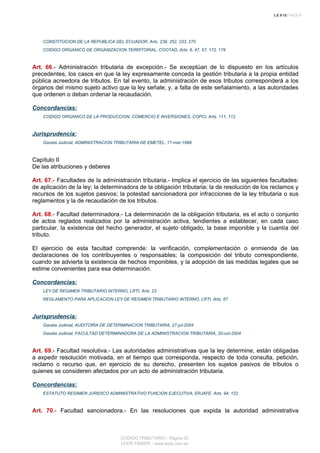 CONSTITUCION DE LA REPUBLICA DEL ECUADOR, Arts. 238, 252, 233, 270
CODIGO ORGANICO DE ORGANIZACION TERRITORIAL, COOTAD, Arts. 6, 47, 57, 172, 179
Art. 66.- Administración tributaria de excepción.- Se exceptúan de lo dispuesto en los artículos
precedentes, los casos en que la ley expresamente conceda la gestión tributaria a la propia entidad
pública acreedora de tributos. En tal evento, la administración de esos tributos corresponderá a los
órganos del mismo sujeto activo que la ley señale; y, a falta de este señalamiento, a las autoridades
que ordenen o deban ordenar la recaudación.
Concordancias:
CODIGO ORGANICO DE LA PRODUCCION, COMERCIO E INVERSIONES, COPCI, Arts. 111, 112
Jurisprudencia:
Gaceta Judicial, ADMINISTRACION TRIBUTARIA DE EMETEL, 17-mar-1998
Capítulo II
De las atribuciones y deberes
Art. 67.- Facultades de la administración tributaria.- Implica el ejercicio de las siguientes facultades:
de aplicación de la ley; la determinadora de la obligación tributaria; la de resolución de los reclamos y
recursos de los sujetos pasivos; la potestad sancionadora por infracciones de la ley tributaria o sus
reglamentos y la de recaudación de los tributos.
Art. 68.- Facultad determinadora.- La determinación de la obligación tributaria, es el acto o conjunto
de actos reglados realizados por la administración activa, tendientes a establecer, en cada caso
particular, la existencia del hecho generador, el sujeto obligado, la base imponible y la cuantía del
tributo.
El ejercicio de esta facultad comprende: la verificación, complementación o enmienda de las
declaraciones de los contribuyentes o responsables; la composición del tributo correspondiente,
cuando se advierta la existencia de hechos imponibles, y la adopción de las medidas legales que se
estime convenientes para esa determinación.
Concordancias:
LEY DE REGIMEN TRIBUTARIO INTERNO, LRTI, Arts. 23
REGLAMENTO PARA APLICACION LEY DE REGIMEN TRIBUTARIO INTERNO, LRTI, Arts. 67
Jurisprudencia:
Gaceta Judicial, AUDITORIA DE DETERMINACION TRIBUTARIA, 27-jul-2004
Gaceta Judicial, FACULTAD DETERMINADORA DE LA ADMINISTRACION TRIBUTARIA, 20-oct-2004
Art. 69.- Facultad resolutiva.- Las autoridades administrativas que la ley determine, están obligadas
a expedir resolución motivada, en el tiempo que corresponda, respecto de toda consulta, petición,
reclamo o recurso que, en ejercicio de su derecho, presenten los sujetos pasivos de tributos o
quienes se consideren afectados por un acto de administración tributaria.
Concordancias:
ESTATUTO REGIMEN JURIDICO ADMINISTRATIVO FUNCION EJECUTIVA, ERJAFE, Arts. 94, 122
Art. 70.- Facultad sancionadora.- En las resoluciones que expida la autoridad administrativa
CODIGO TRIBUTARIO - Página 20
LEXIS FINDER - www.lexis.com.ec
 