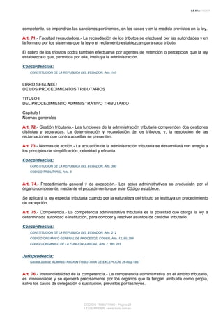 competente, se impondrán las sanciones pertinentes, en los casos y en la medida previstos en la ley.
Art. 71.- Facultad recaudadora.- La recaudación de los tributos se efectuará por las autoridades y en
la forma o por los sistemas que la ley o el reglamento establezcan para cada tributo.
El cobro de los tributos podrá también efectuarse por agentes de retención o percepción que la ley
establezca o que, permitida por ella, instituya la administración.
Concordancias:
CONSTITUCION DE LA REPUBLICA DEL ECUADOR, Arts. 165
LIBRO SEGUNDO
DE LOS PROCEDIMIENTOS TRIBUTARIOS
TITULO I
DEL PROCEDIMIENTO ADMINISTRATIVO TRIBUTARIO
Capítulo I
Normas generales
Art. 72.- Gestión tributaria.- Las funciones de la administración tributaria comprenden dos gestiones
distintas y separadas: La determinación y recaudación de los tributos; y, la resolución de las
reclamaciones que contra aquellas se presenten.
Art. 73.- Normas de acción.- La actuación de la administración tributaria se desarrollará con arreglo a
los principios de simplificación, celeridad y eficacia.
Concordancias:
CONSTITUCION DE LA REPUBLICA DEL ECUADOR, Arts. 300
CODIGO TRIBUTARIO, Arts. 5
Art. 74.- Procedimiento general y de excepción.- Los actos administrativos se producirán por el
órgano competente, mediante el procedimiento que este Código establece.
Se aplicará la ley especial tributaria cuando por la naturaleza del tributo se instituya un procedimiento
de excepción.
Art. 75.- Competencia.- La competencia administrativa tributaria es la potestad que otorga la ley a
determinada autoridad o institución, para conocer y resolver asuntos de carácter tributario.
Concordancias:
CONSTITUCION DE LA REPUBLICA DEL ECUADOR, Arts. 212
CODIGO ORGANICO GENERAL DE PROCESOS, COGEP, Arts. 12, 80, 299
CODIGO ORGANICO DE LA FUNCION JUDICIAL, Arts. 7, 185, 218
Jurisprudencia:
Gaceta Judicial, ADMINISTRACION TRIBUTARIA DE EXCEPCION, 26-may-1997
Art. 76.- Irrenunciabilidad de la competencia.- La competencia administrativa en el ámbito tributario,
es irrenunciable y se ejercerá precisamente por los órganos que la tengan atribuida como propia,
salvo los casos de delegación o sustitución, previstos por las leyes.
CODIGO TRIBUTARIO - Página 21
LEXIS FINDER - www.lexis.com.ec
 