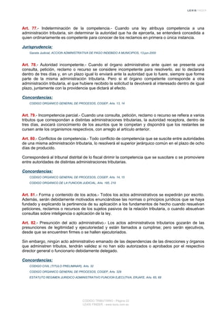 Art. 77.- Indeterminación de la competencia.- Cuando una ley atribuya competencia a una
administración tributaria, sin determinar la autoridad que ha de ejercerla, se entenderá concedida a
quien ordinariamente es competente para conocer de los reclamos en primera o única instancia.
Jurisprudencia:
Gaceta Judicial, ACCION ADMINISTRATIVA DE PAGO INDEBIDO A MUNICIPIOS, 13-jun-2000
Art. 78.- Autoridad incompetente.- Cuando el órgano administrativo ante quien se presente una
consulta, petición, reclamo o recurso se considere incompetente para resolverlo, así lo declarará
dentro de tres días y, en un plazo igual lo enviará ante la autoridad que lo fuere, siempre que forme
parte de la misma administración tributaria. Pero si el órgano competente corresponde a otra
administración tributaria, el que hubiere recibido la solicitud la devolverá al interesado dentro de igual
plazo, juntamente con la providencia que dictará al efecto.
Concordancias:
CODIGO ORGANICO GENERAL DE PROCESOS, COGEP, Arts. 13, 14
Art. 79.- Incompetencia parcial.- Cuando una consulta, petición, reclamo o recurso se refiera a varios
tributos que correspondan a distintas administraciones tributarias, la autoridad receptora, dentro de
tres días, avocará conocimiento de los asuntos que le competan y dispondrá que los restantes se
cursen ante los organismos respectivos, con arreglo al artículo anterior.
Art. 80.- Conflictos de competencia.- Todo conflicto de competencia que se suscite entre autoridades
de una misma administración tributaria, lo resolverá el superior jerárquico común en el plazo de ocho
días de producido.
Corresponderá al tribunal distrital de lo fiscal dirimir la competencia que se suscitare o se promoviere
entre autoridades de distintas administraciones tributarias.
Concordancias:
CODIGO ORGANICO GENERAL DE PROCESOS, COGEP, Arts. 14, 15
CODIGO ORGANICO DE LA FUNCION JUDICIAL, Arts. 185, 219
Art. 81.- Forma y contenido de los actos.- Todos los actos administrativos se expedirán por escrito.
Además, serán debidamente motivados enunciándose las normas o principios jurídicos que se haya
fundado y explicando la pertinencia de su aplicación a los fundamentos de hecho cuando resuelvan
peticiones, reclamos o recursos de los sujetos pasivos de la relación tributaria, o cuando absuelvan
consultas sobre inteligencia o aplicación de la ley.
Art. 82.- Presunción del acto administrativo.- Los actos administrativos tributarios gozarán de las
presunciones de legitimidad y ejecutoriedad y están llamados a cumplirse; pero serán ejecutivos,
desde que se encuentren firmes o se hallen ejecutoriados.
Sin embargo, ningún acto administrativo emanado de las dependencias de las direcciones y órganos
que administren tributos, tendrán validez si no han sido autorizados o aprobados por el respectivo
director general o funcionario debidamente delegado.
Concordancias:
CODIGO CIVIL (TITULO PRELIMINAR), Arts. 32
CODIGO ORGANICO GENERAL DE PROCESOS, COGEP, Arts. 329
ESTATUTO REGIMEN JURIDICO ADMINISTRATIVO FUNCION EJECUTIVA, ERJAFE, Arts. 65, 68
CODIGO TRIBUTARIO - Página 22
LEXIS FINDER - www.lexis.com.ec
 