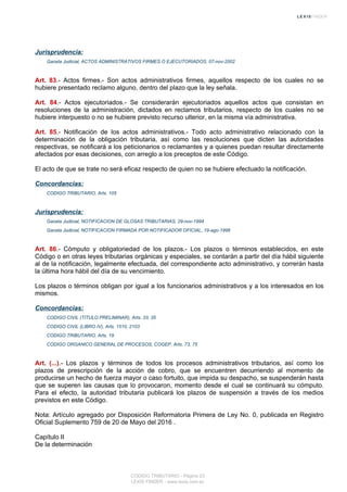 Jurisprudencia:
Gaceta Judicial, ACTOS ADMINISTRATIVOS FIRMES O EJECUTORIADOS, 07-nov-2002
Art. 83.- Actos firmes.- Son actos administrativos firmes, aquellos respecto de los cuales no se
hubiere presentado reclamo alguno, dentro del plazo que la ley señala.
Art. 84.- Actos ejecutoriados.- Se considerarán ejecutoriados aquellos actos que consistan en
resoluciones de la administración, dictados en reclamos tributarios, respecto de los cuales no se
hubiere interpuesto o no se hubiere previsto recurso ulterior, en la misma vía administrativa.
Art. 85.- Notificación de los actos administrativos.- Todo acto administrativo relacionado con la
determinación de la obligación tributaria, así como las resoluciones que dicten las autoridades
respectivas, se notificará a los peticionarios o reclamantes y a quienes puedan resultar directamente
afectados por esas decisiones, con arreglo a los preceptos de este Código.
El acto de que se trate no será eficaz respecto de quien no se hubiere efectuado la notificación.
Concordancias:
CODIGO TRIBUTARIO, Arts. 105
Jurisprudencia:
Gaceta Judicial, NOTIFICACION DE GLOSAS TRIBUTARIAS, 29-nov-1994
Gaceta Judicial, NOTIFICACION FIRMADA POR NOTIFICADOR OFICIAL, 19-ago-1996
Art. 86.- Cómputo y obligatoriedad de los plazos.- Los plazos o términos establecidos, en este
Código o en otras leyes tributarias orgánicas y especiales, se contarán a partir del día hábil siguiente
al de la notificación, legalmente efectuada, del correspondiente acto administrativo, y correrán hasta
la última hora hábil del día de su vencimiento.
Los plazos o términos obligan por igual a los funcionarios administrativos y a los interesados en los
mismos.
Concordancias:
CODIGO CIVIL (TITULO PRELIMINAR), Arts. 33, 35
CODIGO CIVIL (LIBRO IV), Arts. 1510, 2103
CODIGO TRIBUTARIO, Arts. 19
CODIGO ORGANICO GENERAL DE PROCESOS, COGEP, Arts. 73, 75
Art. (...).- Los plazos y términos de todos los procesos administrativos tributarios, así como los
plazos de prescripción de la acción de cobro, que se encuentren decurriendo al momento de
producirse un hecho de fuerza mayor o caso fortuito, que impida su despacho, se suspenderán hasta
que se superen las causas que lo provocaron, momento desde el cual se continuará su cómputo.
Para el efecto, la autoridad tributaria publicará los plazos de suspensión a través de los medios
previstos en este Código.
Nota: Artículo agregado por Disposición Reformatoria Primera de Ley No. 0, publicada en Registro
Oficial Suplemento 759 de 20 de Mayo del 2016 .
Capítulo II
De la determinación
CODIGO TRIBUTARIO - Página 23
LEXIS FINDER - www.lexis.com.ec
 