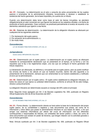 Art. 87.- Concepto.- La determinación es el acto o conjunto de actos provenientes de los sujetos
pasivos o emanados de la administración tributaria, encaminados a declarar o establecer la
existencia del hecho generador, de la base imponible y la cuantía de un tributo.
Cuando una determinación deba tener como base el valor de bienes inmuebles, se atenderá
obligatoriamente al valor comercial con que figuren los bienes en los catastros oficiales, a la fecha de
producido el hecho generador. Caso contrario, se practicará pericialmente el avalúo de acuerdo a los
elementos valorativos que rigieron a esa fecha.
Art. 88.- Sistemas de determinación.- La determinación de la obligación tributaria se efectuará por
cualquiera de los siguientes sistemas:
1. Por declaración del sujeto pasivo;
2. Por actuación de la administración; o,
3. De modo mixto.
Concordancias:
LEY DE REGIMEN TRIBUTARIO INTERNO, LRTI, Arts. 22
Jurisprudencia:
Gaceta Judicial, IMPUGNACION, 28-jul-2009
Art. 89.- Determinación por el sujeto pasivo.- La determinación por el sujeto pasivo se efectuará
mediante la correspondiente declaración que se presentará en el tiempo, en la forma y con los
requisitos que la ley o los reglamentos exijan, una vez que se configure el hecho generador del
tributo respectivo.
La declaración así efectuada, es definitiva y vinculante para el sujeto pasivo, pero se podrá rectificar
los errores de hecho o de cálculo en que se hubiere incurrido, dentro del año siguiente a la
presentación de la declaración, siempre que con anterioridad no se hubiere establecido y notificado
el error por la administración.
Art. 90.- Determinación por el sujeto activo.- El sujeto activo establecerá la obligación tributaria, en
todos los casos en que ejerza su potestad determinadora, conforme al artículo 68 de este Código,
directa o presuntivamente.
La obligación tributaria así determinada causará un recargo del 20% sobre el principal.
Nota: Segundo inciso agregado por Art. 2 de Decreto Legislativo No. 000, publicado en Registro
Oficial Suplemento 242 de 29 de Diciembre del 2007 .
Concordancias:
LEY DE REGIMEN TRIBUTARIO INTERNO, LRTI, Arts. 23
Art. 91.- Forma directa.- La determinación directa se hará sobre la base de la declaración del propio
sujeto pasivo, de su contabilidad o registros y más documentos que posea, así como de la
información y otros datos que posea la administración tributaria en sus bases de datos, o los que
arrojen sus sistemas informáticos por efecto del cruce de información con los diferentes
contribuyentes o responsables de tributos, con entidades del sector público u otras; así como de
otros documentos que existan en poder de terceros, que tengan relación con la actividad gravada o
con el hecho generador.
Nota: Artículo sustituido por Art. 3 de Decreto Legislativo No. 000, publicado en Registro Oficial
CODIGO TRIBUTARIO - Página 24
LEXIS FINDER - www.lexis.com.ec
 