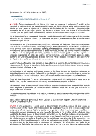 Suplemento 242 de 29 de Diciembre del 2007 .
Concordancias:
LEY DE REGIMEN TRIBUTARIO INTERNO, LRTI, Arts. 24, 107
Art. 91.1.- Determinación en forma directa con base en catastros o registros.- El sujeto activo
efectuará la determinación de la obligación tributaria de forma directa sobre la información que
conste en sus catastros tributarios o registros, conformados por información y documentación
entregada por el propio sujeto pasivo, por terceros u otros datos que posea la administración
tributaria, con los que hubiere establecido los elementos constitutivos de la obligación tributaria.
En la determinación se reconocerá de oficio, cuando la administración disponga de la información
necesaria en sus bases de datos o por reporte de terceros, los beneficios fiscales a los que tenga
derecho el sujeto pasivo.
En los casos en los que la administración tributaria, dentro de los plazos de caducidad establecidos
en el numeral 2 del artículo 94 de este Código y luego de la determinación efectuada de conformidad
con lo previsto en los incisos anteriores, identifique modificaciones sobre la información de los rubros
considerados para el establecimiento de la base imponible, cuantía del tributo y demás elementos
constitutivos de la obligación tributaria, realizará la determinación posterior en los registros o
catastros, registrando en ellos los valores correspondientes. Esta determinación posterior podrá
realizarse por una sola vez respecto de cada elemento, rubro o aspecto considerado para determinar
la obligación o de varios de ellos, de así ser necesario.
La administración tributaria hará constar en sus catastros o registros tributarios las determinaciones
efectuadas, a fin de que el contribuyente tenga pleno conocimiento de las mismas y pueda ejercer
los derechos que establece la ley.
La notificación a los sujetos pasivos con la que, se les haga conocer de la determinación de la
obligación tributaria practicada y de la publicación de la información correspondiente en el catastro o
registro tributario, deberá realizarse a través de los medios determinados en la normativa vigente.
Estos actos de determinación gozan de las presunciones de legalidad y legitimidad, y sobre estos se
podrán interponer los recursos administrativos y jurisdiccionales previstos en la ley.
Los valores a pagar que resulten de los procesos de determinación señalados en el presente artículo
serán exigibles y generarán los correspondientes intereses desde las fechas que establezca la
respectiva norma tributaria.
Las determinaciones previstas en este artículo, serán título ejecutivo suficiente para ejercer la acción
de cobro.
Nota: Artículo agregado por artículo 46 de Ley No. 0, publicada en Registro Oficial Suplemento 111
de 31 de Diciembre del 2019 .
Art. 92.- Forma presuntiva.- Tendrá lugar la determinación presuntiva, cuando no sea posible la
determinación directa, ya por falta de declaración del sujeto pasivo, pese a la notificación particular
que para el efecto hubiese hecho el sujeto activo ya porque los documentos que respalden su
declaración no sean aceptables por una razón fundamental o no presten mérito suficiente para
acreditarla. En tales casos, la determinación se fundará en los hechos, indicios, circunstancias y
demás elementos ciertos que permitan establecer la configuración del hecho generador y la cuantía
del tributo causado, o mediante la aplicación de coeficientes que determine la ley respectiva. Las
normas de la determinación presuntiva podrán ser aplicables en la emisión de liquidaciones de pago
por diferencias en la declaración o resolución de aplicación de diferencias, por parte de la
Administración Tributaria, exclusivamente en los casos en los que esta forma de determinación
CODIGO TRIBUTARIO - Página 25
LEXIS FINDER - www.lexis.com.ec
 