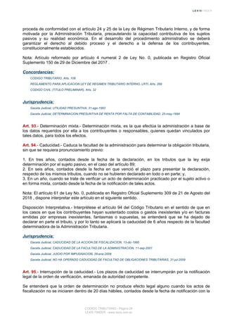 proceda de conformidad con el artículo 24 y 25 de la Ley de Régimen Tributario Interno, y de forma
motivada por la Administración Tributaria, precautelando la capacidad contributiva de los sujetos
pasivos y su realidad económica. En el desarrollo del procedimiento administrativo se deberá
garantizar el derecho al debido proceso y el derecho a la defensa de los contribuyentes,
constitucionalmente establecidos.
Nota: Artículo reformado por artículo 4 numeral 2 de Ley No. 0, publicada en Registro Oficial
Suplemento 150 de 29 de Diciembre del 2017 .
Concordancias:
CODIGO TRIBUTARIO, Arts. 108
REGLAMENTO PARA APLICACION LEY DE REGIMEN TRIBUTARIO INTERNO, LRTI, Arts. 268
CODIGO CIVIL (TITULO PRELIMINAR), Arts. 32
Jurisprudencia:
Gaceta Judicial, UTILIDAD PRESUNTIVA, 31-ago-1993
Gaceta Judicial, DETERMINACION PRESUNTIVA DE RENTA POR FALTA DE CONTABILIDAD, 25-may-1994
Art. 93.- Determinación mixta.- Determinación mixta, es la que efectúa la administración a base de
los datos requeridos por ella a los contribuyentes o responsables, quienes quedan vinculados por
tales datos, para todos los efectos.
Art. 94.- Caducidad.- Caduca la facultad de la administración para determinar la obligación tributaria,
sin que se requiera pronunciamiento previo:
1. En tres años, contados desde la fecha de la declaración, en los tributos que la ley exija
determinación por el sujeto pasivo, en el caso del artículo 89;
2. En seis años, contados desde la fecha en que venció el plazo para presentar la declaración,
respecto de los mismos tributos, cuando no se hubieren declarado en todo o en parte; y,
3. En un año, cuando se trate de verificar un acto de determinación practicado por el sujeto activo o
en forma mixta, contado desde la fecha de la notificación de tales actos.
Nota: El artículo 61 de Ley No. 0, publicada en Registro Oficial Suplemento 309 de 21 de Agosto del
2018 , dispone interpretar este artículo en el siguiente sentido.
Disposición Interpretativa.- Interprétese el artículo 94 del Código Tributario en el sentido de que en
los casos en que los contribuyentes hayan sustentado costos o gastos inexistentes y/o en facturas
emitidas por empresas inexistentes, fantasmas o supuestas, se entenderá que se ha dejado de
declarar en parte el tributo, y por lo tanto se aplicará la caducidad de 6 años respecto de la facultad
determinadora de la Administración Tributaria.
Jurisprudencia:
Gaceta Judicial, CADUCIDAD DE LA ACCION DE FISCALIZACION, 13-dic-1995
Gaceta Judicial, CADUCIDAD DE LA FACULTAD DE LA ADMINISTRACION, 11-sep-2001
Gaceta Judicial, JUICIO POR IMPUGNACION, 29-ene-2009
Gaceta Judicial, NO HA OPERADO CADUCIDAD DE FACULTAD DE OBLIGACIONES TRIBUTARIAS, 31-jul-2009
Art. 95.- Interrupción de la caducidad.- Los plazos de caducidad se interrumpirán por la notificación
legal de la orden de verificación, emanada de autoridad competente.
Se entenderá que la orden de determinación no produce efecto legal alguno cuando los actos de
fiscalización no se iniciaren dentro de 20 días hábiles, contados desde la fecha de notificación con la
CODIGO TRIBUTARIO - Página 26
LEXIS FINDER - www.lexis.com.ec
 