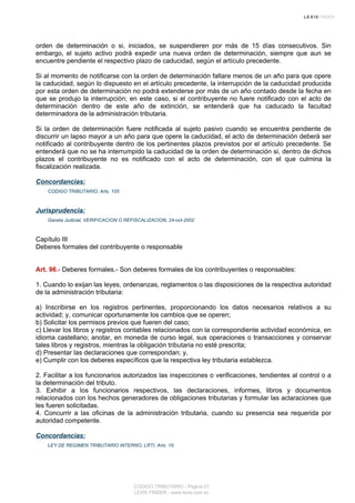 orden de determinación o si, iniciados, se suspendieren por más de 15 días consecutivos. Sin
embargo, el sujeto activo podrá expedir una nueva orden de determinación, siempre que aun se
encuentre pendiente el respectivo plazo de caducidad, según el artículo precedente.
Si al momento de notificarse con la orden de determinación faltare menos de un año para que opere
la caducidad, según lo dispuesto en el artículo precedente, la interrupción de la caducidad producida
por esta orden de determinación no podrá extenderse por más de un año contado desde la fecha en
que se produjo la interrupción; en este caso, si el contribuyente no fuere notificado con el acto de
determinación dentro de este año de extinción, se entenderá que ha caducado la facultad
determinadora de la administración tributaria.
Si la orden de determinación fuere notificada al sujeto pasivo cuando se encuentra pendiente de
discurrir un lapso mayor a un año para que opere la caducidad, el acto de determinación deberá ser
notificado al contribuyente dentro de los pertinentes plazos previstos por el artículo precedente. Se
entenderá que no se ha interrumpido la caducidad de la orden de determinación si, dentro de dichos
plazos el contribuyente no es notificado con el acto de determinación, con el que culmina la
fiscalización realizada.
Concordancias:
CODIGO TRIBUTARIO, Arts. 105
Jurisprudencia:
Gaceta Judicial, VERIFICACION O REFISCALIZACION, 24-oct-2002
Capítulo III
Deberes formales del contribuyente o responsable
Art. 96.- Deberes formales.- Son deberes formales de los contribuyentes o responsables:
1. Cuando lo exijan las leyes, ordenanzas, reglamentos o las disposiciones de la respectiva autoridad
de la administración tributaria:
a) Inscribirse en los registros pertinentes, proporcionando los datos necesarios relativos a su
actividad; y, comunicar oportunamente los cambios que se operen;
b) Solicitar los permisos previos que fueren del caso;
c) Llevar los libros y registros contables relacionados con la correspondiente actividad económica, en
idioma castellano; anotar, en moneda de curso legal, sus operaciones o transacciones y conservar
tales libros y registros, mientras la obligación tributaria no esté prescrita;
d) Presentar las declaraciones que correspondan; y,
e) Cumplir con los deberes específicos que la respectiva ley tributaria establezca.
2. Facilitar a los funcionarios autorizados las inspecciones o verificaciones, tendientes al control o a
la determinación del tributo.
3. Exhibir a los funcionarios respectivos, las declaraciones, informes, libros y documentos
relacionados con los hechos generadores de obligaciones tributarias y formular las aclaraciones que
les fueren solicitadas.
4. Concurrir a las oficinas de la administración tributaria, cuando su presencia sea requerida por
autoridad competente.
Concordancias:
LEY DE REGIMEN TRIBUTARIO INTERNO, LRTI, Arts. 19
CODIGO TRIBUTARIO - Página 27
LEXIS FINDER - www.lexis.com.ec
 