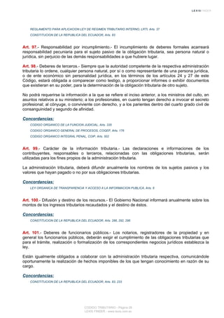 REGLAMENTO PARA APLICACION LEY DE REGIMEN TRIBUTARIO INTERNO, LRTI, Arts. 37
CONSTITUCION DE LA REPUBLICA DEL ECUADOR, Arts. 83
Art. 97.- Responsabilidad por incumplimiento.- El incumplimiento de deberes formales acarreará
responsabilidad pecuniaria para el sujeto pasivo de la obligación tributaria, sea persona natural o
jurídica, sin perjuicio de las demás responsabilidades a que hubiere lugar.
Art. 98.- Deberes de terceros.- Siempre que la autoridad competente de la respectiva administración
tributaria lo ordene, cualquier persona natural, por sí o como representante de una persona jurídica,
o de ente económico sin personalidad jurídica, en los términos de los artículos 24 y 27 de este
Código, estará obligada a comparecer como testigo, a proporcionar informes o exhibir documentos
que existieran en su poder, para la determinación de la obligación tributaria de otro sujeto.
No podrá requerirse la información a la que se refiere el inciso anterior, a los ministros del culto, en
asuntos relativos a su ministerio; a los profesionales, en cuanto tengan derecho a invocar el secreto
profesional; al cónyuge, o conviviente con derecho, y a los parientes dentro del cuarto grado civil de
consanguinidad y segundo de afinidad.
Concordancias:
CODIGO ORGANICO DE LA FUNCION JUDICIAL, Arts. 335
CODIGO ORGANICO GENERAL DE PROCESOS, COGEP, Arts. 176
CODIGO ORGANICO INTEGRAL PENAL, COIP, Arts. 502
Art. 99.- Carácter de la información tributaria.- Las declaraciones e informaciones de los
contribuyentes, responsables o terceros, relacionadas con las obligaciones tributarias, serán
utilizadas para los fines propios de la administración tributaria.
La administración tributaria, deberá difundir anualmente los nombres de los sujetos pasivos y los
valores que hayan pagado o no por sus obligaciones tributarias.
Concordancias:
LEY ORGANICA DE TRANSPARENCIA Y ACCESO A LA INFORMACION PUBLICA, Arts. 6
Art. 100.- Difusión y destino de los recursos.- El Gobierno Nacional informará anualmente sobre los
montos de los ingresos tributarios recaudados y el destino de éstos.
Concordancias:
CONSTITUCION DE LA REPUBLICA DEL ECUADOR, Arts. 286, 292, 296
Art. 101.- Deberes de funcionarios públicos.- Los notarios, registradores de la propiedad y en
general los funcionarios públicos, deberán exigir el cumplimiento de las obligaciones tributarias que
para el trámite, realización o formalización de los correspondientes negocios jurídicos establezca la
ley.
Están igualmente obligados a colaborar con la administración tributaria respectiva, comunicándole
oportunamente la realización de hechos imponibles de los que tengan conocimiento en razón de su
cargo.
Concordancias:
CONSTITUCION DE LA REPUBLICA DEL ECUADOR, Arts. 83, 233
CODIGO TRIBUTARIO - Página 28
LEXIS FINDER - www.lexis.com.ec
 