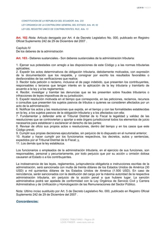 CONSTITUCION DE LA REPUBLICA DEL ECUADOR, Arts. 233
LEY ORGANICA DE LA CONTRALORIA GENERAL DEL ESTADO, Arts. 45, 52
LEY DEL REGISTRO UNICO DE CONTRIBUYENTES, RUC, Arts. 13
Art. 102.-Nota: Artículo derogado por Art. 4 de Decreto Legislativo No. 000, publicado en Registro
Oficial Suplemento 242 de 29 de Diciembre del 2007 .
Capítulo IV
De los deberes de la administración
Art. 103.- Deberes sustanciales.- Son deberes sustanciales de la administración tributaria:
1. Ejercer sus potestades con arreglo a las disposiciones de este Código y a las normas tributarias
aplicables;
2. Expedir los actos determinativos de obligación tributaria, debidamente motivados, con expresión
de la documentación que los respalde, y consignar por escrito los resultados favorables o
desfavorables de las verificaciones que realice;
3. Recibir toda petición o reclamo, inclusive el de pago indebido, que presenten los contribuyentes,
responsables o terceros que tengan interés en la aplicación de la ley tributaria y tramitarlo de
acuerdo a la ley y a los reglamentos;
4. Recibir, investigar y tramitar las denuncias que se les presenten sobre fraudes tributarios o
infracciones de leyes impositivas de su jurisdicción;
5. Expedir resolución motivada en el tiempo que corresponda, en las peticiones, reclamos, recursos
o consultas que presenten los sujetos pasivos de tributos o quienes se consideren afectados por un
acto de la administración;
6. Notificar los actos y las resoluciones que expida, en el tiempo y con las formalidades establecidas
en la ley, a los sujetos pasivos de la obligación tributaria y a los afectados con ella;
7. Fundamentar y defender ante el Tribunal Distrital de lo Fiscal la legalidad y validez de las
resoluciones que se controviertan y aportar a este órgano jurisdiccional todos los elementos de juicio
necesarios para establecer o esclarecer el derecho de las partes;
8. Revisar de oficio sus propios actos o resoluciones, dentro del tiempo y en los casos que este
Código prevé;
9. Cumplir sus propias decisiones ejecutoriadas, sin perjuicio de lo dispuesto en el numeral anterior;
10. Acatar y hacer cumplir por los funcionarios respectivos, los decretos, autos y sentencias,
expedidos por el Tribunal Distrital de lo Fiscal; y,
11. Los demás que la ley establezca.
Los funcionarios o empleados de la administración tributaria, en el ejercicio de sus funciones, son
responsables, personal y pecuniariamente, por todo perjuicio que por su acción u omisión dolosa
causaren al Estado o a los contribuyentes.
La inobservancia de las leyes, reglamentos, jurisprudencia obligatoria e instrucciones escritas de la
administración, será sancionada con multa de treinta dólares de los Estados Unidos de América (30
USD) a mil quinientos dólares de los Estados Unidos de América (1.500 USD). En caso de
reincidencia, serán sancionados con la destitución del cargo por la máxima autoridad de la respectiva
administración tributaria, sin perjuicio de la acción penal a que hubiere lugar. La sanción
administrativa podrá ser apelada de conformidad con la Ley Orgánica de Servicio Civil y Carrera
Administrativa y de Unificación y Homologación de las Remuneraciones del Sector Público.
Nota: Ultimo inciso sustituido por Art. 5 de Decreto Legislativo No. 000, publicado en Registro Oficial
Suplemento 242 de 29 de Diciembre del 2007 .
Concordancias:
CODIGO TRIBUTARIO - Página 29
LEXIS FINDER - www.lexis.com.ec
 