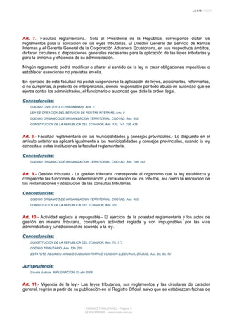 Art. 7.- Facultad reglamentaria.- Sólo al Presidente de la República, corresponde dictar los
reglamentos para la aplicación de las leyes tributarias. El Director General del Servicio de Rentas
Internas y el Gerente General de la Corporación Aduanera Ecuatoriana, en sus respectivos ámbitos,
dictarán circulares o disposiciones generales necesarias para la aplicación de las leyes tributarias y
para la armonía y eficiencia de su administración.
Ningún reglamento podrá modificar o alterar el sentido de la ley ni crear obligaciones impositivas o
establecer exenciones no previstas en ella.
En ejercicio de esta facultad no podrá suspenderse la aplicación de leyes, adicionarlas, reformarlas,
o no cumplirlas, a pretexto de interpretarlas, siendo responsable por todo abuso de autoridad que se
ejerza contra los administrados, el funcionario o autoridad que dicte la orden ilegal.
Concordancias:
CODIGO CIVIL (TITULO PRELIMINAR), Arts. 3
LEY DE CREACION DEL SERVICIO DE RENTAS INTERNAS, Arts. 8
CODIGO ORGANICO DE ORGANIZACION TERRITORIAL, COOTAD, Arts. 492
CONSTITUCION DE LA REPUBLICA DEL ECUADOR, Arts. 120, 147, 226, 425
Art. 8.- Facultad reglamentaria de las municipalidades y consejos provinciales.- Lo dispuesto en el
artículo anterior se aplicará igualmente a las municipalidades y consejos provinciales, cuando la ley
conceda a estas instituciones la facultad reglamentaria.
Concordancias:
CODIGO ORGANICO DE ORGANIZACION TERRITORIAL, COOTAD, Arts. 186, 492
Art. 9.- Gestión tributaria.- La gestión tributaria corresponde al organismo que la ley establezca y
comprende las funciones de determinación y recaudación de los tributos, así como la resolución de
las reclamaciones y absolución de las consultas tributarias.
Concordancias:
CODIGO ORGANICO DE ORGANIZACION TERRITORIAL, COOTAD, Arts. 492
CONSTITUCION DE LA REPUBLICA DEL ECUADOR, Arts. 293
Art. 10.- Actividad reglada e impugnable.- El ejercicio de la potestad reglamentaria y los actos de
gestión en materia tributaria, constituyen actividad reglada y son impugnables por las vías
administrativa y jurisdiccional de acuerdo a la ley.
Concordancias:
CONSTITUCION DE LA REPUBLICA DEL ECUADOR, Arts. 76, 173
CODIGO TRIBUTARIO, Arts. 139, 220
ESTATUTO REGIMEN JURIDICO ADMINISTRATIVO FUNCION EJECUTIVA, ERJAFE, Arts. 65, 69, 74
Jurisprudencia:
Gaceta Judicial, IMPUGNACION, 03-abr-2009
Art. 11.- Vigencia de la ley.- Las leyes tributarias, sus reglamentos y las circulares de carácter
general, regirán a partir de su publicación en el Registro Oficial, salvo que se establezcan fechas de
CODIGO TRIBUTARIO - Página 3
LEXIS FINDER - www.lexis.com.ec
 