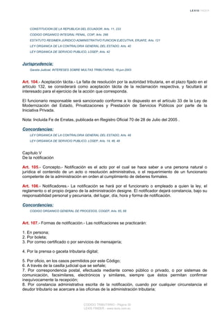CONSTITUCION DE LA REPUBLICA DEL ECUADOR, Arts. 11, 233
CODIGO ORGANICO INTEGRAL PENAL, COIP, Arts. 298
ESTATUTO REGIMEN JURIDICO ADMINISTRATIVO FUNCION EJECUTIVA, ERJAFE, Arts. 121
LEY ORGANICA DE LA CONTRALORIA GENERAL DEL ESTADO, Arts. 40
LEY ORGANICA DE SERVICIO PUBLICO, LOSEP, Arts. 42
Jurisprudencia:
Gaceta Judicial, INTERESES SOBRE MULTAS TRIBUTARIAS, 16-jun-2003
Art. 104.- Aceptación tácita.- La falta de resolución por la autoridad tributaria, en el plazo fijado en el
artículo 132, se considerará como aceptación tácita de la reclamación respectiva, y facultará al
interesado para el ejercicio de la acción que corresponda.
El funcionario responsable será sancionado conforme a lo dispuesto en el artículo 33 de la Ley de
Modernización del Estado, Privatizaciones y Prestación de Servicios Públicos por parte de la
Iniciativa Privada.
Nota: Incluida Fe de Erratas, publicada en Registro Oficial 70 de 28 de Julio del 2005 .
Concordancias:
LEY ORGANICA DE LA CONTRALORIA GENERAL DEL ESTADO, Arts. 48
LEY ORGANICA DE SERVICIO PUBLICO, LOSEP, Arts. 14, 46, 48
Capítulo V
De la notificación
Art. 105.- Concepto.- Notificación es el acto por el cual se hace saber a una persona natural o
jurídica el contenido de un acto o resolución administrativa, o el requerimiento de un funcionario
competente de la administración en orden al cumplimiento de deberes formales.
Art. 106.- Notificadores.- La notificación se hará por el funcionario o empleado a quien la ley, el
reglamento o el propio órgano de la administración designe. El notificador dejará constancia, bajo su
responsabilidad personal y pecuniaria, del lugar, día, hora y forma de notificación.
Concordancias:
CODIGO ORGANICO GENERAL DE PROCESOS, COGEP, Arts. 65, 68
Art. 107.- Formas de notificación.- Las notificaciones se practicarán:
1. En persona;
2. Por boleta;
3. Por correo certificado o por servicios de mensajería;
4. Por la prensa o gaceta tributaria digital;
5. Por oficio, en los casos permitidos por este Código;
6. A través de la casilla judicial que se señale;
7. Por correspondencia postal, efectuada mediante correo público o privado, o por sistemas de
comunicación, facsimilares, electrónicos y similares, siempre que éstos permitan confirmar
inequívocamente la recepción;
8. Por constancia administrativa escrita de la notificación, cuando por cualquier circunstancia el
deudor tributario se acercare a las oficinas de la administración tributaria;
CODIGO TRIBUTARIO - Página 30
LEXIS FINDER - www.lexis.com.ec
 