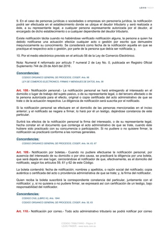 9. En el caso de personas jurídicas o sociedades o empresas sin personería jurídica, la notificación
podrá ser efectuada en el establecimiento donde se ubique el deudor tributario y será realizada a
éste, a su representante legal, a cualquier persona expresamente autorizada por el deudor, al
encargado de dicho establecimiento o a cualquier dependiente del deudor tributario.
Existe notificación tácita cuando no habiéndose verificado notificación alguna, la persona a quien ha
debido notificarse una actuación efectúe cualquier acto o gestión por escrito que demuestre
inequívocamente su conocimiento. Se considerará como fecha de la notificación aquella en que se
practique el respectivo acto o gestión, por parte de la persona que debía ser notificada; y,
10. Por el medio electrónico previsto en el artículo 56 de la Ley de Comercio Electrónico.
Nota: Numeral 4 reformado por artículo 7 numeral 2 de Ley No. 0, publicada en Registro Oficial
Suplemento 744 de 29 de Abril del 2016 .
Concordancias:
CODIGO ORGANICO GENERAL DE PROCESOS, COGEP, Arts. 66
LEY DE COMERCIO ELECTRONICO, FIRMAS Y MENSAJES DE DATOS, Arts. 56
Art. 108.- Notificación personal.- La notificación personal se hará entregando al interesado en el
domicilio o lugar de trabajo del sujeto pasivo, o de su representante legal, o del tercero afectado o de
la persona autorizada para el efecto, original o copia certificada del acto administrativo de que se
trate o de la actuación respectiva. La diligencia de notificación será suscrita por el notificado.
Si la notificación personal se efectuare en el domicilio de las personas mencionadas en el inciso
anterior; y el notificado se negare a firmar, lo hará por él un testigo, dejándose constancia de este
particular.
Surtirá los efectos de la notificación personal la firma del interesado, o de su representante legal,
hecha constar en el documento que contenga el acto administrativo de que se trate, cuando éste
hubiere sido practicado con su concurrencia o participación. Si no pudiere o no quisiere firmar, la
notificación se practicará conforme a las normas generales.
Concordancias:
CODIGO ORGANICO GENERAL DE PROCESOS, COGEP, Arts. 54, 63, 67
Art. 109.- Notificación por boletas.- Cuando no pudiere efectuarse la notificación personal, por
ausencia del interesado de su domicilio o por otra causa, se practicará la diligencia por una boleta,
que será dejada en ese lugar, cerciorándose el notificador de que, efectivamente, es el domicilio del
notificado, según los artículos 59, 61 y 62 de este Código.
La boleta contendrá: fecha de notificación; nombres y apellidos, o razón social del notificado; copia
auténtica o certificada del acto o providencia administrativa de que se trate; y, la firma del notificador.
Quien reciba la boleta suscribirá la correspondiente constancia del particular, juntamente con el
notificador; y, si no quisiera o no pudiere firmar, se expresará así con certificación de un testigo, bajo
responsabilidad del notificador.
Concordancias:
CODIGO CIVIL (LIBRO IV), Arts. 1844
CODIGO ORGANICO GENERAL DE PROCESOS, COGEP, Arts. 55, 63
Art. 110.- Notificación por correo.- Todo acto administrativo tributario se podrá notificar por correo
CODIGO TRIBUTARIO - Página 31
LEXIS FINDER - www.lexis.com.ec
 