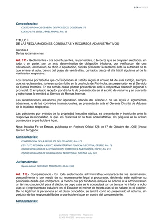 Concordancias:
CODIGO ORGANICO GENERAL DE PROCESOS, COGEP, Arts. 78
CODIGO CIVIL (TITULO PRELIMINAR), Arts. 35
TITULO II
DE LAS RECLAMACIONES, CONSULTAS Y RECURSOS ADMINISTRATIVOS
Capítulo I
De las reclamaciones
Art. 115.- Reclamantes.- Los contribuyentes, responsables, o terceros que se creyeren afectados, en
todo o en parte, por un acto determinativo de obligación tributaria, por verificación de una
declaración, estimación de oficio o liquidación, podrán presentar su reclamo ante la autoridad de la
que emane el acto, dentro del plazo de veinte días, contados desde el día hábil siguiente al de la
notificación respectiva.
Los reclamos por tributos que correspondan al Estado según el artículo 64 de este Código, siempre
que los reclamantes, tuvieren su domicilio en la provincia de Pichincha, se presentarán en el Servicio
de Rentas Internas. En los demás casos podrán presentarse ante la respectiva dirección regional o
provincial. El empleado receptor pondrá la fe de presentación en el escrito de reclamo y en cuarenta
y ocho horas lo remitirá al Servicio de Rentas Internas
Las reclamaciones aduaneras por aplicación errónea del arancel o de las leyes o reglamentos
aduaneros, o de los convenios internacionales, se presentarán ante el Gerente Distrital de Aduana
de la localidad respectiva.
Las peticiones por avalúos de la propiedad inmueble rústica, se presentarán y tramitarán ante la
respectiva municipalidad, la que los resolverá en la fase administrativa, sin perjuicio de la acción
contenciosa a que hubiere lugar.
Nota: Incluida Fe de Erratas, publicada en Registro Oficial 126 de 17 de Octubre del 2005 (Inciso
tercero derogado.
Concordancias:
CONSTITUCION DE LA REPUBLICA DEL ECUADOR, Arts. 173
ESTATUTO REGIMEN JURIDICO ADMINISTRATIVO FUNCION EJECUTIVA, ERJAFE, Arts. 79
CODIGO ORGANICO DE LA PRODUCCION, COMERCIO E INVERSIONES, COPCI, Arts. 216
CODIGO ORGANICO DE ORGANIZACION TERRITORIAL, COOTAD, Arts. 522
Jurisprudencia:
Gaceta Judicial, CONVENIO TRIBUTARIO, 02-dic-1998
Art. 116.- Comparecencia.- En toda reclamación administrativa comparecerán los reclamantes,
personalmente o por medio de su representante legal o procurador, debiendo éste legitimar su
personería desde que comparece, a menos que por fundados motivos se solicite a la administración
un término prudencial para el efecto, en cuyo caso se le concederá por un tiempo no inferior a ocho
días si el representado estuviere en el Ecuador, ni menor de treinta días si se hallare en el exterior.
De no legitimar la personería en el plazo concedido, se tendrá como no presentado el reclamo, sin
perjuicio de las responsabilidades a que hubiere lugar en contra del compareciente.
Concordancias:
CODIGO TRIBUTARIO - Página 33
LEXIS FINDER - www.lexis.com.ec
 