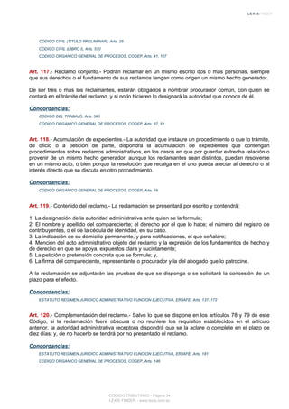 CODIGO CIVIL (TITULO PRELIMINAR), Arts. 28
CODIGO CIVIL (LIBRO I), Arts. 570
CODIGO ORGANICO GENERAL DE PROCESOS, COGEP, Arts. 41, 107
Art. 117.- Reclamo conjunto.- Podrán reclamar en un mismo escrito dos o más personas, siempre
que sus derechos o el fundamento de sus reclamos tengan como origen un mismo hecho generador.
De ser tres o más los reclamantes, estarán obligados a nombrar procurador común, con quien se
contará en el trámite del reclamo, y si no lo hicieren lo designará la autoridad que conoce de él.
Concordancias:
CODIGO DEL TRABAJO, Arts. 590
CODIGO ORGANICO GENERAL DE PROCESOS, COGEP, Arts. 37, 51
Art. 118.- Acumulación de expedientes.- La autoridad que instaure un procedimiento o que lo trámite,
de oficio o a petición de parte, dispondrá la acumulación de expedientes que contengan
procedimientos sobre reclamos administrativos, en los casos en que por guardar estrecha relación o
provenir de un mismo hecho generador, aunque los reclamantes sean distintos, puedan resolverse
en un mismo acto, o bien porque la resolución que recaiga en el uno pueda afectar al derecho o al
interés directo que se discuta en otro procedimiento.
Concordancias:
CODIGO ORGANICO GENERAL DE PROCESOS, COGEP, Arts. 16
Art. 119.- Contenido del reclamo.- La reclamación se presentará por escrito y contendrá:
1. La designación de la autoridad administrativa ante quien se la formule;
2. El nombre y apellido del compareciente; el derecho por el que lo hace; el número del registro de
contribuyentes, o el de la cédula de identidad, en su caso.
3. La indicación de su domicilio permanente, y para notificaciones, el que señalare;
4. Mención del acto administrativo objeto del reclamo y la expresión de los fundamentos de hecho y
de derecho en que se apoya, expuestos clara y sucintamente;
5. La petición o pretensión concreta que se formule; y,
6. La firma del compareciente, representante o procurador y la del abogado que lo patrocine.
A la reclamación se adjuntarán las pruebas de que se disponga o se solicitará la concesión de un
plazo para el efecto.
Concordancias:
ESTATUTO REGIMEN JURIDICO ADMINISTRATIVO FUNCION EJECUTIVA, ERJAFE, Arts. 137, 172
Art. 120.- Complementación del reclamo.- Salvo lo que se dispone en los artículos 78 y 79 de este
Código, si la reclamación fuere obscura o no reuniere los requisitos establecidos en el artículo
anterior, la autoridad administrativa receptora dispondrá que se la aclare o complete en el plazo de
diez días; y, de no hacerlo se tendrá por no presentado el reclamo.
Concordancias:
ESTATUTO REGIMEN JURIDICO ADMINISTRATIVO FUNCION EJECUTIVA, ERJAFE, Arts. 181
CODIGO ORGANICO GENERAL DE PROCESOS, COGEP, Arts. 146
CODIGO TRIBUTARIO - Página 34
LEXIS FINDER - www.lexis.com.ec
 