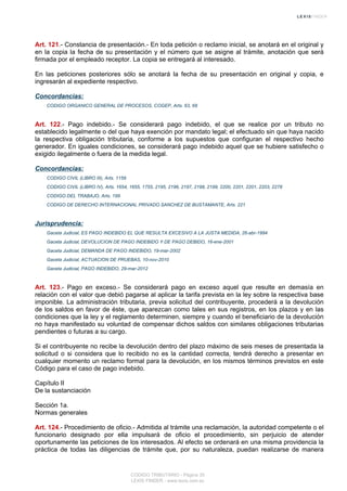 Art. 121.- Constancia de presentación.- En toda petición o reclamo inicial, se anotará en el original y
en la copia la fecha de su presentación y el número que se asigne al trámite, anotación que será
firmada por el empleado receptor. La copia se entregará al interesado.
En las peticiones posteriores sólo se anotará la fecha de su presentación en original y copia, e
ingresarán al expediente respectivo.
Concordancias:
CODIGO ORGANICO GENERAL DE PROCESOS, COGEP, Arts. 63, 68
Art. 122.- Pago indebido.- Se considerará pago indebido, el que se realice por un tributo no
establecido legalmente o del que haya exención por mandato legal; el efectuado sin que haya nacido
la respectiva obligación tributaria, conforme a los supuestos que configuran el respectivo hecho
generador. En iguales condiciones, se considerará pago indebido aquel que se hubiere satisfecho o
exigido ilegalmente o fuera de la medida legal.
Concordancias:
CODIGO CIVIL (LIBRO III), Arts. 1159
CODIGO CIVIL (LIBRO IV), Arts. 1654, 1655, 1755, 2195, 2196, 2197, 2198, 2199, 2200, 2201, 2201, 2203, 2278
CODIGO DEL TRABAJO, Arts. 199
CODIGO DE DERECHO INTERNACIONAL PRIVADO SANCHEZ DE BUSTAMANTE, Arts. 221
Jurisprudencia:
Gaceta Judicial, ES PAGO INDEBIDO EL QUE RESULTA EXCESIVO A LA JUSTA MEDIDA, 26-abr-1994
Gaceta Judicial, DEVOLUCION DE PAGO INDEBIDO Y DE PAGO DEBIDO, 16-ene-2001
Gaceta Judicial, DEMANDA DE PAGO INDEBIDO, 19-mar-2002
Gaceta Judicial, ACTUACION DE PRUEBAS, 10-nov-2010
Gaceta Judicial, PAGO INDEBIDO, 29-mar-2012
Art. 123.- Pago en exceso.- Se considerará pago en exceso aquel que resulte en demasía en
relación con el valor que debió pagarse al aplicar la tarifa prevista en la ley sobre la respectiva base
imponible. La administración tributaria, previa solicitud del contribuyente, procederá a la devolución
de los saldos en favor de éste, que aparezcan como tales en sus registros, en los plazos y en las
condiciones que la ley y el reglamento determinen, siempre y cuando el beneficiario de la devolución
no haya manifestado su voluntad de compensar dichos saldos con similares obligaciones tributarias
pendientes o futuras a su cargo.
Si el contribuyente no recibe la devolución dentro del plazo máximo de seis meses de presentada la
solicitud o si considera que lo recibido no es la cantidad correcta, tendrá derecho a presentar en
cualquier momento un reclamo formal para la devolución, en los mismos términos previstos en este
Código para el caso de pago indebido.
Capítulo II
De la sustanciación
Sección 1a.
Normas generales
Art. 124.- Procedimiento de oficio.- Admitida al trámite una reclamación, la autoridad competente o el
funcionario designado por ella impulsará de oficio el procedimiento, sin perjuicio de atender
oportunamente las peticiones de los interesados. Al efecto se ordenará en una misma providencia la
práctica de todas las diligencias de trámite que, por su naturaleza, puedan realizarse de manera
CODIGO TRIBUTARIO - Página 35
LEXIS FINDER - www.lexis.com.ec
 