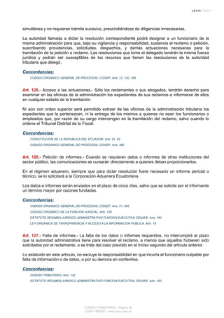 simultánea y no requieran trámite sucesivo, prescindiéndose de diligencias innecesarias.
La autoridad llamada a dictar la resolución correspondiente podrá designar a un funcionario de la
misma administración para que, bajo su vigilancia y responsabilidad, sustancie el reclamo o petición,
suscribiendo providencias, solicitudes, despachos, y demás actuaciones necesarias para la
tramitación de la petición o reclamo. Las resoluciones que tome el delegado tendrán la misma fuerza
jurídica y podrán ser susceptibles de los recursos que tienen las resoluciones de la autoridad
tributaria que delegó.
Concordancias:
CODIGO ORGANICO GENERAL DE PROCESOS, COGEP, Arts. 72, 120, 168
Art. 125.- Acceso a las actuaciones.- Sólo los reclamantes o sus abogados, tendrán derecho para
examinar en las oficinas de la administración los expedientes de sus reclamos e informarse de ellos
en cualquier estado de la tramitación.
Ni aún con orden superior será permitido extraer de las oficinas de la administración tributaria los
expedientes que le pertenezcan, ni la entrega de los mismos a quienes no sean los funcionarios o
empleados que, por razón de su cargo intervengan en la tramitación del reclamo, salvo cuando lo
ordene el Tribunal Distrital de lo Fiscal.
Concordancias:
CONSTITUCION DE LA REPUBLICA DEL ECUADOR, Arts. 91, 92
CODIGO ORGANICO GENERAL DE PROCESOS, COGEP, Arts. 365
Art. 126.- Petición de informes.- Cuando se requieran datos o informes de otras instituciones del
sector público, las comunicaciones se cursarán directamente a quienes deban proporcionarlos.
En el régimen aduanero, siempre que para dictar resolución fuere necesario un informe pericial o
técnico, se lo solicitará a la Corporación Aduanera Ecuatoriana.
Los datos e informes serán enviados en el plazo de cinco días, salvo que se solicite por el informante
un término mayor por razones fundadas.
Concordancias:
CODIGO ORGANICO GENERAL DE PROCESOS, COGEP, Arts. 71, 365
CODIGO ORGANICO DE LA FUNCION JUDICIAL, Arts. 129
ESTATUTO REGIMEN JURIDICO ADMINISTRATIVO FUNCION EJECUTIVA, ERJAFE, Arts. 183
LEY ORGANICA DE TRANSPARENCIA Y ACCESO A LA INFORMACION PUBLICA, Arts. 19
Art. 127.- Falta de informes.- La falta de los datos o informes requeridos, no interrumpirá el plazo
que la autoridad administrativa tiene para resolver el reclamo, a menos que aquellos hubieren sido
solicitados por el reclamante, o se trate del caso previsto en el inciso segundo del artículo anterior.
Lo estatuido en este artículo, no excluye la responsabilidad en que incurra el funcionario culpable por
falta de información o de datos, o por su demora en conferirlos.
Concordancias:
CODIGO TRIBUTARIO, Arts. 132
ESTATUTO REGIMEN JURIDICO ADMINISTRATIVO FUNCION EJECUTIVA, ERJAFE, Arts. 183
CODIGO TRIBUTARIO - Página 36
LEXIS FINDER - www.lexis.com.ec
 