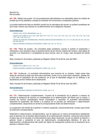 Sección 2a.
De la prueba
Art. 128.- Medios de prueba.- En el procedimiento administrativo son admisibles todos los medios de
prueba que la ley establece, excepto la confesión de funcionarios y empleados públicos.
La prueba testimonial sólo se admitirá cuando por la naturaleza del asunto no pudiere acreditarse de
otro modo, hechos que influyan en la determinación de la obligación tributaria.
Concordancias:
CODIGO CIVIL (TITULO PRELIMINAR), Arts. 32
CODIGO CIVIL (LIBRO IV), Arts. 1563, 1586, 1690, 1715, 1716, 1717, 1718, 1719, 1719, 1720, 1721, 1722, 1723, 1724, 1725, 1726,
1727, 1728, 1729, 1730, 1731
CODIGO DE DERECHO INTERNACIONAL PRIVADO SANCHEZ DE BUSTAMANTE, Arts. 172, 173, 398, 399, 400, 401, 402, 403,
404, 405, 406, 407
CODIGO ORGANICO GENERAL DE PROCESOS, COGEP, Arts. 160, 174, 193, 221
Art. 129.- Plazo de prueba.- Se concederá plazo probatorio cuando lo solicite el reclamante o
interesado o sea necesario para el esclarecimiento de los hechos materia del reclamo. Será fijado de
acuerdo a la importancia o complejidad de esos hechos, pero en ningún caso excederá de treinta
días.
Nota: Incluida Fe de Erratas, publicada en Registro Oficial 70 de 28 de Julio del 2005 .
Concordancias:
CODIGO CIVIL (LIBRO IV), Arts. 1718, 1720
CODIGO ORGANICO GENERAL DE PROCESOS, COGEP, Arts. 76, 164
Art. 130.- Audiencia.- La autoridad administrativa que conozca de un reclamo, hasta veinte días
antes de vencerse el plazo que tiene para resolverlo, podrá, si a su juicio fuere necesario, señalar día
y hora para la realización de una audiencia, en la que el interesado alegue en su defensa o se
esclarezcan puntos materia de la reclamación.
Nota: Incluida Fe de Erratas, publicada en Registro Oficial 70 de 28 de Julio del 2005 .
Concordancias:
CODIGO ORGANICO GENERAL DE PROCESOS, COGEP, Arts. 4, 79
Art. 131.- Determinación complementaria.- Cuando de la tramitación de la petición o reclamo se
advierta la existencia de hechos no considerados en la determinación del tributo que lo motiva, o
cuando los hechos considerados fueren incompletos o inexactos, la autoridad administrativa
dispondrá la suspensión del trámite y la práctica de un proceso de verificación o determinación
complementario, disponiendo se emita la correspondiente Orden de Determinación.
La suspensión del trámite de la petición o reclamo suspende, consecuentemente, el plazo para emitir
la resolución correspondiente.
Realizada la determinación complementaria, que se regirá por el mismo procedimiento establecido
para el ejercicio de la facultad determinadora de la administración tributaria, continuará decurriendo
el plazo que se le concede a la administración para dictar resolución, la que se referirá al reclamo o
petición inicial y contendrá el acto de determinación complementaria definitivo. El acto de
determinación complementaria sólo podrá ser objeto de impugnación judicial con la resolución de la
petición o reclamo inicial.
CODIGO TRIBUTARIO - Página 37
LEXIS FINDER - www.lexis.com.ec
 