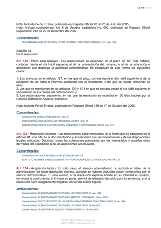 Nota: Incluida Fe de Erratas, publicada en Registro Oficial 70 de 28 de Julio del 2005 .
Nota: Artículo sustituido por Art. 6 de Decreto Legislativo No. 000, publicado en Registro Oficial
Suplemento 242 de 29 de Diciembre del 2007 .
Concordancias:
REGLAMENTO PARA APLICACION LEY DE REGIMEN TRIBUTARIO INTERNO, LRTI, Arts. 264
Sección 3a.
De la resolución
Art. 132.- Plazo para resolver.- Las resoluciones se expedirán en el plazo de 120 días hábiles,
contados desde el día hábil siguiente al de la presentación del reclamo, o al de la aclaración o
ampliación que disponga la autoridad administrativa. Se exceptúan de esta norma los siguientes
casos:
1. Los previstos en el artículo 127, en los que el plazo correrá desde el día hábil siguiente al de la
recepción de los datos o informes solicitados por el reclamante, o del que se decida prescindir de
ellos;
2. Los que se mencionan en los artículos 129 y 131 en que se contará desde el día hábil siguiente al
vencimiento de los plazos allí determinados; y,
3. Las reclamaciones aduaneras, en las que la resolución se expedirá en 30 días hábiles por el
Gerente Distrital de Aduana respectivo.
Nota: Incluida Fe de Erratas, publicada en Registro Oficial 126 de 17 de Octubre del 2005 .
Concordancias:
CODIGO CIVIL (TITULO PRELIMINAR), Arts. 33
CODIGO ORGANICO GENERAL DE PROCESOS, COGEP, Arts. 78
CODIGO ORGANICO DE LA PRODUCCION, COMERCIO E INVERSIONES, COPCI, Arts. 124
Art. 133.- Resolución expresa.- Las resoluciones serán motivadas en la forma que se establece en el
artículo 81, con cita de la documentación y actuaciones que las fundamentan y de las disposiciones
legales aplicadas. Decidirán todas las cuestiones planteadas por los interesados y aquellas otras
derivadas del expediente o de los expedientes acumulados.
Concordancias:
CONSTITUCION DE LA REPUBLICA DEL ECUADOR, Arts. 76
ESTATUTO REGIMEN JURIDICO ADMINISTRATIVO FUNCION EJECUTIVA, ERJAFE, Arts. 94, 122
Art. 134.- Aceptación tácita.- En todo caso, el silencio administrativo no excluirá el deber de la
administración de dictar resolución expresa, aunque se hubiere deducido acción contenciosa por el
silencio administrativo. En este evento, si la resolución expresa admite en su totalidad el reclamo,
terminará la controversia; si lo hace en parte, servirá de elemento de juicio para la sentencia; y si la
resolución fuere íntegramente negativa, no surtirá efecto alguno.
Jurisprudencia:
Gaceta Judicial, SILENCIO ADMINISTRATIVO EN LO TRIBUTARIO, 21-sep-1998
Gaceta Judicial, SILENCIO ADMINISTRATIVO EN MATERIA TRIBUTARIA, 19-ago-1999
Gaceta Judicial, EFECTO POSITIVO DEL SILENCIO ADMINISTRATIVO EN LO TRIBUTARIO, 03-dic-1999
Gaceta Judicial, SILENCIO ADMINISTRATIVO EN LO TRIBUTARIO, 04-feb-2002
Gaceta Judicial, PLAZO PARA EL SILENCIO ADMINISTRATIVO, 19-mar-2002
CODIGO TRIBUTARIO - Página 38
LEXIS FINDER - www.lexis.com.ec
 