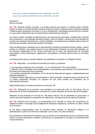 Gaceta Judicial, SILENCIO ADMINISTRATIVO EN LO ADUANERO, 16-jun-2003
Gaceta Judicial, SILENCIO ADMINISTRATIVO EN LO TRIBUTARIO, 10-jul-2003
Capítulo III
De las consultas
Art. 135.- Quienes pueden consultar.- Los sujetos pasivos que tuvieren un interés propio y directo;
podrán consultar a la administración tributaria respectiva sobre el régimen jurídico tributario aplicable
a determinadas situaciones concretas o el que corresponda a actividades económicas por iniciarse,
en cuyo caso la absolución será vinculante para la administración tributaria.
Así mismo, podrán consultar las federaciones y las asociaciones gremiales, profesionales, cámaras
de la producción y las entidades del sector público, sobre el sentido o alcance de la ley tributaria en
asuntos que interesen directamente a dichas entidades. Las absoluciones emitidas sobre la base de
este tipo de consultas solo tendrán carácter informativo.
Solo las absoluciones expedidas por la administración tributaria competente tendrán validez y efecto
jurídico, en relación a los sujetos pasivos de las obligaciones tributarias por ésta administrados, en
los términos establecidos en los incisos anteriores, por lo tanto, las absoluciones de consultas
presentadas a otras instituciones, organismos o autoridades no tendrán efecto jurídico en el ámbito
tributario.
Las absoluciones de las consultas deberán ser publicadas en extracto en el Registro Oficial.
Art. 136.- Requisitos.- La consulta se formulará por escrito y contendrá:
1. Los requisitos exigidos en los numerales 1, 2, 3 y 6 del artículo 119 de este Código;
2. Relación clara y completa de los antecedentes y circunstancias que permitan a la administración
formarse juicio exacto del caso consultado;
3. La opinión personal del consultante, con la cita de las disposiciones legales o reglamentarias que
estimare aplicables; y,
4. Deberá también adjuntarse la documentación u otros elementos necesarios para la formación de
un criterio absolutorio completo, sin perjuicio de que estos puedan ser solicitados por la
administración tributaria.
Rige también para la consulta lo previsto en el artículo 120.
Art. 137.- Absolución de la consulta.- Las consultas, en el caso del inciso 1o. del artículo 135, se
absolverán en la forma establecida en el artículo 81 y dentro del plazo de treinta días de formuladas.
Respecto de las previstas en el inciso 2o. del mismo artículo 135 se atenderán en igual plazo, a
menos que fuere necesario la expedición de reglamento o de disposiciones de aplicación general.
Art. 138.- Efectos de la consulta.- La presentación de la consulta no exime del cumplimiento de
deberes formales ni del pago de las obligaciones tributarias respectivas, conforme al criterio vertido
en la consulta.
Si los datos proporcionados para la consulta fueren exactos, la absolución obligará a la
administración a partir de la fecha de notificación. De no serlo, no surtirá tal efecto.
De considerar la administración tributaria, que no cuenta con los elementos de juicio necesarios para
formar un criterio absolutorio completo, se tendrá por no presentada la consulta y se devolverá toda
la documentación.
CODIGO TRIBUTARIO - Página 39
LEXIS FINDER - www.lexis.com.ec
 