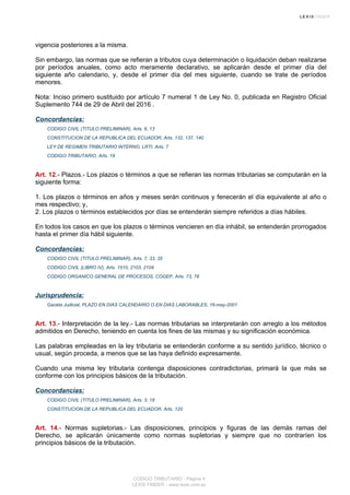 vigencia posteriores a la misma.
Sin embargo, las normas que se refieran a tributos cuya determinación o liquidación deban realizarse
por períodos anuales, como acto meramente declarativo, se aplicarán desde el primer día del
siguiente año calendario, y, desde el primer día del mes siguiente, cuando se trate de períodos
menores.
Nota: Inciso primero sustituido por artículo 7 numeral 1 de Ley No. 0, publicada en Registro Oficial
Suplemento 744 de 29 de Abril del 2016 .
Concordancias:
CODIGO CIVIL (TITULO PRELIMINAR), Arts. 6, 13
CONSTITUCION DE LA REPUBLICA DEL ECUADOR, Arts. 132, 137, 140
LEY DE REGIMEN TRIBUTARIO INTERNO, LRTI, Arts. 7
CODIGO TRIBUTARIO, Arts. 19
Art. 12.- Plazos.- Los plazos o términos a que se refieran las normas tributarias se computarán en la
siguiente forma:
1. Los plazos o términos en años y meses serán continuos y fenecerán el día equivalente al año o
mes respectivo; y,
2. Los plazos o términos establecidos por días se entenderán siempre referidos a días hábiles.
En todos los casos en que los plazos o términos vencieren en día inhábil, se entenderán prorrogados
hasta el primer día hábil siguiente.
Concordancias:
CODIGO CIVIL (TITULO PRELIMINAR), Arts. 7, 33, 35
CODIGO CIVIL (LIBRO IV), Arts. 1510, 2103, 2104
CODIGO ORGANICO GENERAL DE PROCESOS, COGEP, Arts. 73, 78
Jurisprudencia:
Gaceta Judicial, PLAZO EN DIAS CALENDARIO O EN DIAS LABORABLES, 16-may-2001
Art. 13.- Interpretación de la ley.- Las normas tributarias se interpretarán con arreglo a los métodos
admitidos en Derecho, teniendo en cuenta los fines de las mismas y su significación económica.
Las palabras empleadas en la ley tributaria se entenderán conforme a su sentido jurídico, técnico o
usual, según proceda, a menos que se las haya definido expresamente.
Cuando una misma ley tributaria contenga disposiciones contradictorias, primará la que más se
conforme con los principios básicos de la tributación.
Concordancias:
CODIGO CIVIL (TITULO PRELIMINAR), Arts. 3, 18
CONSTITUCION DE LA REPUBLICA DEL ECUADOR, Arts. 120
Art. 14.- Normas supletorias.- Las disposiciones, principios y figuras de las demás ramas del
Derecho, se aplicarán únicamente como normas supletorias y siempre que no contraríen los
principios básicos de la tributación.
CODIGO TRIBUTARIO - Página 4
LEXIS FINDER - www.lexis.com.ec
 