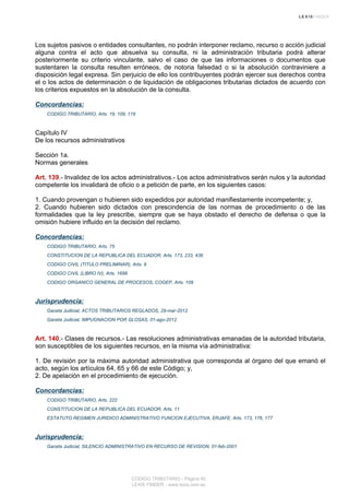 Los sujetos pasivos o entidades consultantes, no podrán interponer reclamo, recurso o acción judicial
alguna contra el acto que absuelva su consulta, ni la administración tributaria podrá alterar
posteriormente su criterio vinculante, salvo el caso de que las informaciones o documentos que
sustentaren la consulta resulten erróneos, de notoria falsedad o si la absolución contraviniere a
disposición legal expresa. Sin perjuicio de ello los contribuyentes podrán ejercer sus derechos contra
el o los actos de determinación o de liquidación de obligaciones tributarias dictados de acuerdo con
los criterios expuestos en la absolución de la consulta.
Concordancias:
CODIGO TRIBUTARIO, Arts. 19, 109, 119
Capítulo IV
De los recursos administrativos
Sección 1a.
Normas generales
Art. 139.- Invalidez de los actos administrativos.- Los actos administrativos serán nulos y la autoridad
competente los invalidará de oficio o a petición de parte, en los siguientes casos:
1. Cuando provengan o hubieren sido expedidos por autoridad manifiestamente incompetente; y,
2. Cuando hubieren sido dictados con prescindencia de las normas de procedimiento o de las
formalidades que la ley prescribe, siempre que se haya obstado el derecho de defensa o que la
omisión hubiere influido en la decisión del reclamo.
Concordancias:
CODIGO TRIBUTARIO, Arts. 75
CONSTITUCION DE LA REPUBLICA DEL ECUADOR, Arts. 173, 233, 436
CODIGO CIVIL (TITULO PRELIMINAR), Arts. 9
CODIGO CIVIL (LIBRO IV), Arts. 1698
CODIGO ORGANICO GENERAL DE PROCESOS, COGEP, Arts. 109
Jurisprudencia:
Gaceta Judicial, ACTOS TRIBUTARIOS REGLADOS, 29-mar-2012
Gaceta Judicial, IMPUGNACION POR GLOSAS, 01-ago-2012
Art. 140.- Clases de recursos.- Las resoluciones administrativas emanadas de la autoridad tributaria,
son susceptibles de los siguientes recursos, en la misma vía administrativa:
1. De revisión por la máxima autoridad administrativa que corresponda al órgano del que emanó el
acto, según los artículos 64, 65 y 66 de este Código; y,
2. De apelación en el procedimiento de ejecución.
Concordancias:
CODIGO TRIBUTARIO, Arts. 222
CONSTITUCION DE LA REPUBLICA DEL ECUADOR, Arts. 11
ESTATUTO REGIMEN JURIDICO ADMINISTRATIVO FUNCION EJECUTIVA, ERJAFE, Arts. 173, 176, 177
Jurisprudencia:
Gaceta Judicial, SILENCIO ADMINISTRATIVO EN RECURSO DE REVISION, 01-feb-2001
CODIGO TRIBUTARIO - Página 40
LEXIS FINDER - www.lexis.com.ec
 