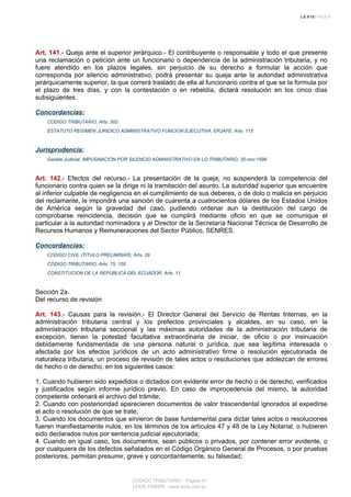 Art. 141.- Queja ante el superior jerárquico.- El contribuyente o responsable y todo el que presente
una reclamación o petición ante un funcionario o dependencia de la administración tributaria, y no
fuere atendido en los plazos legales, sin perjuicio de su derecho a formular la acción que
corresponda por silencio administrativo, podrá presentar su queja ante la autoridad administrativa
jerárquicamente superior, la que correrá traslado de ella al funcionario contra el que se la formula por
el plazo de tres días, y con la contestación o en rebeldía, dictará resolución en los cinco días
subsiguientes.
Concordancias:
CODIGO TRIBUTARIO, Arts. 302
ESTATUTO REGIMEN JURIDICO ADMINISTRATIVO FUNCION EJECUTIVA, ERJAFE, Arts. 115
Jurisprudencia:
Gaceta Judicial, IMPUGNACION POR SILENCIO ADMINISTRATIVO EN LO TRIBUTARIO, 30-nov-1998
Art. 142.- Efectos del recurso.- La presentación de la queja, no suspenderá la competencia del
funcionario contra quien se la dirige ni la tramitación del asunto. La autoridad superior que encuentre
al inferior culpable de negligencia en el cumplimiento de sus deberes, o de dolo o malicia en perjuicio
del reclamante, le impondrá una sanción de cuarenta a cuatrocientos dólares de los Estados Unidos
de América según la gravedad del caso, pudiendo ordenar aun la destitución del cargo de
comprobarse reincidencia, decisión que se cumplirá mediante oficio en que se comunique el
particular a la autoridad nominadora y al Director de la Secretaría Nacional Técnica de Desarrollo de
Recursos Humanos y Remuneraciones del Sector Público, SENRES.
Concordancias:
CODIGO CIVIL (TITULO PRELIMINAR), Arts. 29
CODIGO TRIBUTARIO, Arts. 75, 158
CONSTITUCION DE LA REPUBLICA DEL ECUADOR, Arts. 11
Sección 2a.
Del recurso de revisión
Art. 143.- Causas para la revisión.- El Director General del Servicio de Rentas Internas, en la
administración tributaria central y los prefectos provinciales y alcaldes, en su caso, en la
administración tributaria seccional y las máximas autoridades de la administración tributaria de
excepción, tienen la potestad facultativa extraordinaria de iniciar, de oficio o por insinuación
debidamente fundamentada de una persona natural o jurídica, que sea legítima interesada o
afectada por los efectos jurídicos de un acto administrativo firme o resolución ejecutoriada de
naturaleza tributaria, un proceso de revisión de tales actos o resoluciones que adolezcan de errores
de hecho o de derecho, en los siguientes casos:
1. Cuando hubieren sido expedidos o dictados con evidente error de hecho o de derecho, verificados
y justificados según informe jurídico previo. En caso de improcedencia del mismo, la autoridad
competente ordenará el archivo del trámite;
2. Cuando con posterioridad aparecieren documentos de valor trascendental ignorados al expedirse
el acto o resolución de que se trate;
3. Cuando los documentos que sirvieron de base fundamental para dictar tales actos o resoluciones
fueren manifiestamente nulos, en los términos de los artículos 47 y 48 de la Ley Notarial, o hubieren
sido declarados nulos por sentencia judicial ejecutoriada;
4. Cuando en igual caso, los documentos, sean públicos o privados, por contener error evidente, o
por cualquiera de los defectos señalados en el Código Orgánico General de Procesos, o por pruebas
posteriores, permitan presumir, grave y concordantemente, su falsedad;
CODIGO TRIBUTARIO - Página 41
LEXIS FINDER - www.lexis.com.ec
 