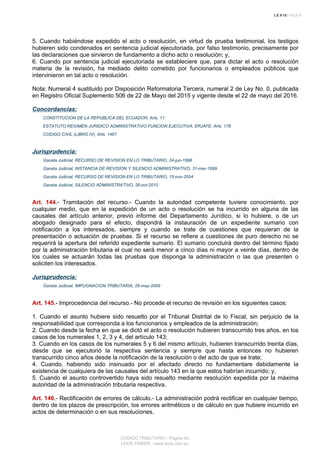 5. Cuando habiéndose expedido el acto o resolución, en virtud de prueba testimonial, los testigos
hubieren sido condenados en sentencia judicial ejecutoriada, por falso testimonio, precisamente por
las declaraciones que sirvieron de fundamento a dicho acto o resolución; y,
6. Cuando por sentencia judicial ejecutoriada se estableciere que, para dictar el acto o resolución
materia de la revisión, ha mediado delito cometido por funcionarios o empleados públicos que
intervinieron en tal acto o resolución.
Nota: Numeral 4 sustituido por Disposición Reformatoria Tercera, numeral 2 de Ley No. 0, publicada
en Registro Oficial Suplemento 506 de 22 de Mayo del 2015 y vigente desde el 22 de mayo del 2016.
Concordancias:
CONSTITUCION DE LA REPUBLICA DEL ECUADOR, Arts. 11
ESTATUTO REGIMEN JURIDICO ADMINISTRATIVO FUNCION EJECUTIVA, ERJAFE, Arts. 178
CODIGO CIVIL (LIBRO IV), Arts. 1467
Jurisprudencia:
Gaceta Judicial, RECURSO DE REVISION EN LO TRIBUTARIO, 24-jun-1998
Gaceta Judicial, INSTANCIA DE REVISION Y SILENCIO ADMINISTRATIVO, 31-mar-1999
Gaceta Judicial, RECURSO DE REVISION EN LO TRIBUTARIO, 15-nov-2004
Gaceta Judicial, SILENCIO ADMINISTRATIVO, 26-oct-2010
Art. 144.- Tramitación del recurso.- Cuando la autoridad competente tuviere conocimiento, por
cualquier medio, que en la expedición de un acto o resolución se ha incurrido en alguna de las
causales del artículo anterior, previo informe del Departamento Jurídico, si lo hubiere, o de un
abogado designado para el efecto, dispondrá la instauración de un expediente sumario con
notificación a los interesados, siempre y cuando se trate de cuestiones que requieran de la
presentación o actuación de pruebas. Si el recurso se refiere a cuestiones de puro derecho no se
requerirá la apertura del referido expediente sumario. El sumario concluirá dentro del término fijado
por la administración tributaria el cual no será menor a cinco días ni mayor a veinte días, dentro de
los cuales se actuarán todas las pruebas que disponga la administración o las que presenten o
soliciten los interesados.
Jurisprudencia:
Gaceta Judicial, IMPUGNACION TRIBUTARIA, 26-may-2009
Art. 145.- Improcedencia del recurso.- No procede el recurso de revisión en los siguientes casos:
1. Cuando el asunto hubiere sido resuelto por el Tribunal Distrital de lo Fiscal, sin perjuicio de la
responsabilidad que corresponda a los funcionarios y empleados de la administración;
2. Cuando desde la fecha en que se dictó el acto o resolución hubieren transcurrido tres años, en los
casos de los numerales 1, 2, 3 y 4, del artículo 143;
3. Cuando en los casos de los numerales 5 y 6 del mismo artículo, hubieren transcurrido treinta días,
desde que se ejecutorió la respectiva sentencia y siempre que hasta entonces no hubieren
transcurrido cinco años desde la notificación de la resolución o del acto de que se trate;
4. Cuando, habiendo sido insinuado por el afectado directo no fundamentare debidamente la
existencia de cualquiera de las causales del artículo 143 en la que estos habrían incurrido; y,
5. Cuando el asunto controvertido haya sido resuelto mediante resolución expedida por la máxima
autoridad de la administración tributaria respectiva.
Art. 146.- Rectificación de errores de cálculo.- La administración podrá rectificar en cualquier tiempo,
dentro de los plazos de prescripción, los errores aritméticos o de cálculo en que hubiere incurrido en
actos de determinación o en sus resoluciones.
CODIGO TRIBUTARIO - Página 42
LEXIS FINDER - www.lexis.com.ec
 