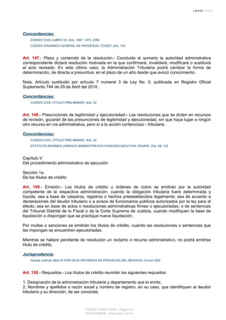 Concordancias:
CODIGO CIVIL (LIBRO IV), Arts. 1467, 1470, 2360
CODIGO ORGANICO GENERAL DE PROCESOS, COGEP, Arts. 100
Art. 147.- Plazo y contenido de la resolución.- Concluido el sumario la autoridad administrativa
correspondiente dictará resolución motivada en la que confirmará, invalidará, modificará o sustituirá
el acto revisado. En este último caso, la Administración Tributaria podrá cambiar la forma de
determinación, de directa a presuntiva; en el plazo de un año desde que avocó conocimiento.
Nota: Artículo sustituido por artículo 7 numeral 3 de Ley No. 0, publicada en Registro Oficial
Suplemento 744 de 29 de Abril del 2016 .
Concordancias:
CODIGO CIVIL (TITULO PRELIMINAR), Arts. 33
Art. 148.- Presunciones de legitimidad y ejecutoriedad.- Las resoluciones que se dicten en recursos
de revisión, gozarán de las presunciones de legitimidad y ejecutoriedad, sin que haya lugar a ningún
otro recurso en vía administrativa, pero sí a la acción contencioso - tributaria.
Concordancias:
CODIGO CIVIL (TITULO PRELIMINAR), Arts. 32
ESTATUTO REGIMEN JURIDICO ADMINISTRATIVO FUNCION EJECUTIVA, ERJAFE, Arts. 68, 125
Capítulo V
Del procedimiento administrativo de ejecución
Sección 1a.
De los títulos de crédito
Art. 149.- Emisión.- Los títulos de crédito u órdenes de cobro se emitirán por la autoridad
competente de la respectiva administración, cuando la obligación tributaria fuere determinada y
líquida, sea a base de catastros, registros o hechos preestablecidos legalmente; sea de acuerdo a
declaraciones del deudor tributario o a avisos de funcionarios públicos autorizados por la ley para el
efecto; sea en base de actos o resoluciones administrativas firmes o ejecutoriadas; o de sentencias
del Tribunal Distrital de lo Fiscal o de la Corte Suprema de Justicia, cuando modifiquen la base de
liquidación o dispongan que se practique nueva liquidación.
Por multas o sanciones se emitirán los títulos de crédito, cuando las resoluciones o sentencias que
las impongan se encuentren ejecutoriadas.
Mientras se hallare pendiente de resolución un reclamo o recurso administrativo, no podrá emitirse
título de crédito.
Jurisprudencia:
Gaceta Judicial, MULTA POR OCULTAR RENTA EN PROVECHO DEL NEGOCIO, 03-oct-1995
Art. 150.- Requisitos.- Los títulos de crédito reunirán los siguientes requisitos:
1. Designación de la administración tributaria y departamento que lo emita;
2. Nombres y apellidos o razón social y número de registro, en su caso, que identifiquen al deudor
tributario y su dirección, de ser conocida;
CODIGO TRIBUTARIO - Página 43
LEXIS FINDER - www.lexis.com.ec
 