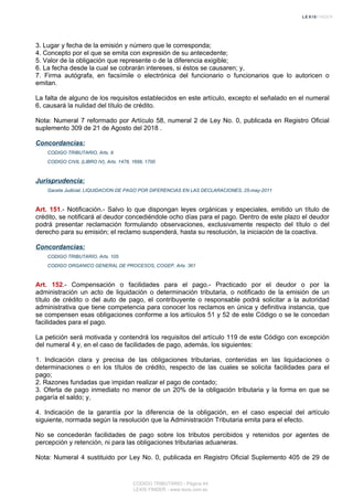 3. Lugar y fecha de la emisión y número que le corresponda;
4. Concepto por el que se emita con expresión de su antecedente;
5. Valor de la obligación que represente o de la diferencia exigible;
6. La fecha desde la cual se cobrarán intereses, si éstos se causaren; y,
7. Firma autógrafa, en facsímile o electrónica del funcionario o funcionarios que lo autoricen o
emitan.
La falta de alguno de los requisitos establecidos en este artículo, excepto el señalado en el numeral
6, causará la nulidad del título de crédito.
Nota: Numeral 7 reformado por Artículo 58, numeral 2 de Ley No. 0, publicada en Registro Oficial
suplemento 309 de 21 de Agosto del 2018 .
Concordancias:
CODIGO TRIBUTARIO, Arts. 9
CODIGO CIVIL (LIBRO IV), Arts. 1478, 1698, 1700
Jurisprudencia:
Gaceta Judicial, LIQUIDACION DE PAGO POR DIFERENCIAS EN LAS DECLARACIONES, 25-may-2011
Art. 151.- Notificación.- Salvo lo que dispongan leyes orgánicas y especiales, emitido un título de
crédito, se notificará al deudor concediéndole ocho días para el pago. Dentro de este plazo el deudor
podrá presentar reclamación formulando observaciones, exclusivamente respecto del título o del
derecho para su emisión; el reclamo suspenderá, hasta su resolución, la iniciación de la coactiva.
Concordancias:
CODIGO TRIBUTARIO, Arts. 105
CODIGO ORGANICO GENERAL DE PROCESOS, COGEP, Arts. 361
Art. 152.- Compensación o facilidades para el pago.- Practicado por el deudor o por la
administración un acto de liquidación o determinación tributaria, o notificado de la emisión de un
título de crédito o del auto de pago, el contribuyente o responsable podrá solicitar a la autoridad
administrativa que tiene competencia para conocer los reclamos en única y definitiva instancia, que
se compensen esas obligaciones conforme a los artículos 51 y 52 de este Código o se le concedan
facilidades para el pago.
La petición será motivada y contendrá los requisitos del artículo 119 de este Código con excepción
del numeral 4 y, en el caso de facilidades de pago, además, los siguientes:
1. Indicación clara y precisa de las obligaciones tributarias, contenidas en las liquidaciones o
determinaciones o en los títulos de crédito, respecto de las cuales se solicita facilidades para el
pago;
2. Razones fundadas que impidan realizar el pago de contado;
3. Oferta de pago inmediato no menor de un 20% de la obligación tributaria y la forma en que se
pagaría el saldo; y,
4. Indicación de la garantía por la diferencia de la obligación, en el caso especial del artículo
siguiente, normada según la resolución que la Administración Tributaria emita para el efecto.
No se concederán facilidades de pago sobre los tributos percibidos y retenidos por agentes de
percepción y retención, ni para las obligaciones tributarias aduaneras.
Nota: Numeral 4 sustituido por Ley No. 0, publicada en Registro Oficial Suplemento 405 de 29 de
CODIGO TRIBUTARIO - Página 44
LEXIS FINDER - www.lexis.com.ec
 