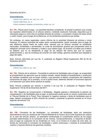 Diciembre del 2014 .
Concordancias:
CODIGO CIVIL (LIBRO IV), Arts. 1583, 1671, 1672
CODIGO TRIBUTARIO, Arts. 75
CODIGO ORGANICO GENERAL DE PROCESOS, COGEP, Arts. 316
Art. 153.- Plazos para el pago.- La autoridad tributaria competente, al aceptar la petición que cumpla
los requisitos determinados en el artículo anterior, mediante resolución motivada, dispondrá que el
interesado pague en ocho días la cantidad ofrecida de contado, y concederá, el plazo de hasta veinte
y cuatro meses, para el pago de la diferencia, en los dividendos periódicos que señale.
Sin embargo, en casos especiales, previo informe de la autoridad tributaria de primera o única
instancia, la máxima autoridad del sujeto activo correspondiente, podrá conceder para el pago de
esa diferencia plazos hasta de cuatro años, siempre que se ofrezca cancelar en dividendos
mensuales, trimestrales o semestrales, la cuota de amortización gradual que comprendan tanto la
obligación principal como intereses y multas a que hubiere lugar, de acuerdo a la tabla que al efecto
se elabore; que no se desatienda el pago de los tributos del mismo tipo que se causen
posteriormente; y, que se constituya de acuerdo con este Código, garantía suficiente que respalde el
pago del saldo.
Nota: Artículo reformado por Ley No. 0, publicada en Registro Oficial Suplemento 405 de 29 de
Diciembre del 2014 .
Concordancias:
CODIGO CIVIL (LIBRO IV), Arts. 1609
Art. 154.- Efectos de la solicitud.- Concedida la solicitud de facilidades para el pago, se suspenderá
el procedimiento de ejecución que se hubiere iniciado, siendo factible el levantamiento o sustitución
de medidas cautelares que se hayan dictado y que permitan el debido cumplimiento del respectivo
compromiso de pago; de lo contrario, no se lo podrá iniciar, debiendo atender el funcionario ejecutor
a la resolución que sobre dicha solicitud se expida.
Nota: Artículo sustituido por artículo 4 numeral 3 de Ley No. 0, publicada en Registro Oficial
Suplemento 150 de 29 de Diciembre del 2017 .
Art. 155.- Negativa de compensación o facilidades.- Negada expresa o tácitamente la petición de
compensación o de facilidades para el pago, el peticionario podrá acudir en acción contenciosa ante
el Tribunal Distrital de lo Fiscal. Para impugnar la negativa expresa o tácita de facilidades para el
pago, deberá consignarse el 20% ofrecido de contado y presentar la garantía prevista en el inciso
segundo del artículo 153.
Concordancias:
CONSTITUCION DE LA REPUBLICA DEL ECUADOR, Arts. 76, 173
Art. 156.- Concesión de las facilidades.- La concesión de facilidades, tanto por resolución
administrativa como por sentencia del Tribunal Distrital de lo Fiscal o de la Corte Suprema de Justicia
en el caso del artículo anterior, se entenderá condicionada al cumplimiento estricto de los pagos
parciales determinados en la concesión de las mismas. Consecuentemente, si requerido el deudor
para el pago de cualquiera de los dividendos en mora, no lo hiciere en el plazo de ocho días, se
tendrá por terminada la concesión de facilidades y podrá continuarse o iniciarse el procedimiento
coactivo y hacerse efectivas las garantías rendidas.
CODIGO TRIBUTARIO - Página 45
LEXIS FINDER - www.lexis.com.ec
 