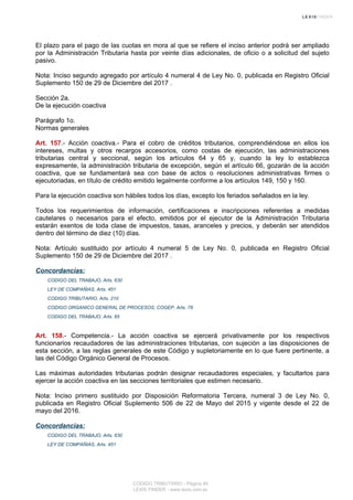El plazo para el pago de las cuotas en mora al que se refiere el inciso anterior podrá ser ampliado
por la Administración Tributaria hasta por veinte días adicionales, de oficio o a solicitud del sujeto
pasivo.
Nota: Inciso segundo agregado por artículo 4 numeral 4 de Ley No. 0, publicada en Registro Oficial
Suplemento 150 de 29 de Diciembre del 2017 .
Sección 2a.
De la ejecución coactiva
Parágrafo 1o.
Normas generales
Art. 157.- Acción coactiva.- Para el cobro de créditos tributarios, comprendiéndose en ellos los
intereses, multas y otros recargos accesorios, como costas de ejecución, las administraciones
tributarias central y seccional, según los artículos 64 y 65 y, cuando la ley lo establezca
expresamente, la administración tributaria de excepción, según el artículo 66, gozarán de la acción
coactiva, que se fundamentará sea con base de actos o resoluciones administrativas firmes o
ejecutoriadas, en título de crédito emitido legalmente conforme a los artículos 149, 150 y 160.
Para la ejecución coactiva son hábiles todos los días, excepto los feriados señalados en la ley.
Todos los requerimientos de información, certificaciones e inscripciones referentes a medidas
cautelares o necesarios para el efecto, emitidos por el ejecutor de la Administración Tributaria
estarán exentos de toda clase de impuestos, tasas, aranceles y precios, y deberán ser atendidos
dentro del término de diez (10) días.
Nota: Artículo sustituido por artículo 4 numeral 5 de Ley No. 0, publicada en Registro Oficial
Suplemento 150 de 29 de Diciembre del 2017 .
Concordancias:
CODIGO DEL TRABAJO, Arts. 630
LEY DE COMPAÑIAS, Arts. 451
CODIGO TRIBUTARIO, Arts. 210
CODIGO ORGANICO GENERAL DE PROCESOS, COGEP, Arts. 78
CODIGO DEL TRABAJO, Arts. 65
Art. 158.- Competencia.- La acción coactiva se ejercerá privativamente por los respectivos
funcionarios recaudadores de las administraciones tributarias, con sujeción a las disposiciones de
esta sección, a las reglas generales de este Código y supletoriamente en lo que fuere pertinente, a
las del Código Orgánico General de Procesos.
Las máximas autoridades tributarias podrán designar recaudadores especiales, y facultarlos para
ejercer la acción coactiva en las secciones territoriales que estimen necesario.
Nota: Inciso primero sustituido por Disposición Reformatoria Tercera, numeral 3 de Ley No. 0,
publicada en Registro Oficial Suplemento 506 de 22 de Mayo del 2015 y vigente desde el 22 de
mayo del 2016.
Concordancias:
CODIGO DEL TRABAJO, Arts. 630
LEY DE COMPAÑIAS, Arts. 451
CODIGO TRIBUTARIO - Página 46
LEXIS FINDER - www.lexis.com.ec
 